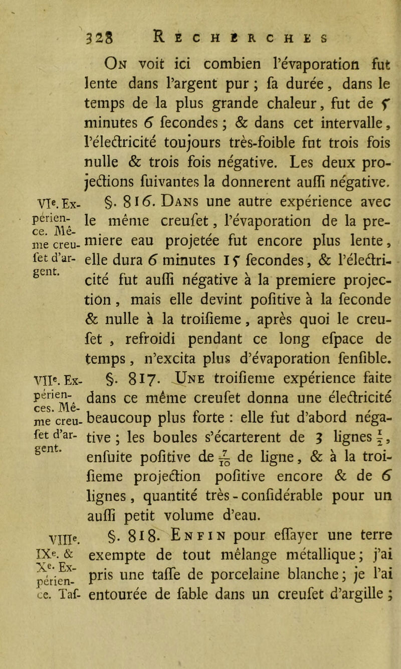 vie. Ex- périen- ce. Mê- me creu- fet d’ar- gent. VIP. Ex- périen- ces. Mê- me creu- fet d’ar- gent. Ville. IXe. & Xe- Ex- périen- ce. Taf- 328 Recherches On voit ici combien l’évaporation fut lente dans l’argent pur ; fa durée, dans le temps de la plus grande chaleur, fut de f minutes 6 fécondés ; & dans cet intervalle, l’éledricité toujours très-foible fut trois fois nulle & trois fois négative. Les deux pro- cédions fuivantes la donnèrent aufli négative. §. 816^- Dans une autre expérience avec le même creufet, l’évaporation de la pre- mière eau projetée fut encore plus lente, elle dura 6 minutes I f fécondés, & l’éledri- cité fut aufli négative à la première projec- tion , mais elle devint pofitive à la fécondé & nulle à la troifieme, après quoi le creu- fet , refroidi pendant ce long efpace de temps, n’excita plus d’évaporation fenfible. §. 817. Une troifieme expérience faite dans ce même creufet donna une éledricité beaucoup plus forte : elle fut d’abord néga- tive ; les boules s’écartèrent de 3 lignes |, enfuite pofitive de ^ de ligne, & à la troi- fieme projedion pofitive encore & de 5 lignes, quantité très - confidérable pour un auffi petit volume d’eau. §. 8i8* Enfin pour eflfayer une terre exempte de tout mélange métallique; j’ai pris une taflfe de porcelaine blanche ; je l’ai entourée de fable dans un creufet d’argille ;