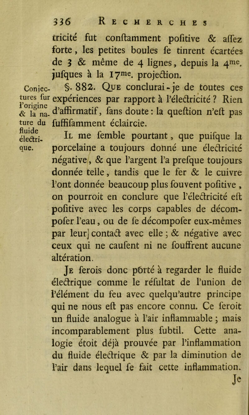 tricité fut conftamment pofitive & affez forte, les petites boules fe tinrent écartées de 3 & même de 4 lignes, depuis la jufques à la lyme. projeélion. Coniec- §• 88s. QuE conclurai-je de toutes ces Jures fur expériences par rapporta l’éleélricité ? Rien d’affirmatif, fans doute : la queftion n’eft pas ture du fuffifamment éclaircie, éledri- femble pourtant, que puifque la que. porcelaine a toujours donné une éleéïricité négative, & que l’argent l’a prefque toujours donnée telle, tandis que le fer & le cuivre l’ont donnée beaucoup plus fouvent pofitive , on pourroit en conclure que l’éleélricité eft pofitive avec les corps capables de décom- pofer l’eau, ou de fe décompofer eux-mêmes par leur] contad avec elle ; & négative avec ceux qui ne caufent ni ne fouffrent aucune altération. Je ferois donc pôrté à regarder le fluide éledrique comme le réfultat de l’union de l’élément du feu avec quelqu’autre principe qui ne nous eft pas encore connu. Ce feroit un fluide analogue à l’air inflammable ; mais incomparablement plus fubtil. Cette ana- logie étoit déjà prouvée par l’inflammation du fluide éledrique & par la diminution de l’air dans lequel fe fait cette inflammation.