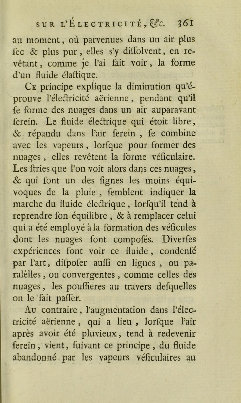 au moment, où parvenues dans un air plus lec & plus pur, elles s’y dilTolvent, en re- vêtant , comme je l’ai fait voir, la forme d’un fluide élaftique. Ce principe explique la diminution qu’é- prouve l’éleélricité aerienne, pendant qu’il fe forme des nuages dans un air auparavant ferein. Le fluide éledrique qui étoit libre, & répandu dans l’air ferein , fe combine avec les vapeurs, lorfque pour former des nuages, elles revêtent la forme véficulaire. Les flries que l’on voit alors dans ces nuages, & qui font un des Agnes les moins équi- voques de la pluie , femblent indiquer la marche du fluide éleélrique, lorfqu’il tend à reprendre fon équilibre , & à remplacer celui qui a été employé à la formation des véflcules dont les nuages font compofés. Diverfes expériences font voir ce fluide, condenfé par l’art, difpofer aufli en lignes , ou pa- ralèlles, ou convergentes, comme celles des nuages, les poulAeres au travers defquelles on le fait palfer. Au contraire, l’augmentation dans l’élec- tricité aerienne, qui a lieu , lorfque l’air après avoir été pluvieux, tend à redevenir ferein, vient, fuivant ce principe , du fluide abandonné par les vapeurs véficulaires au