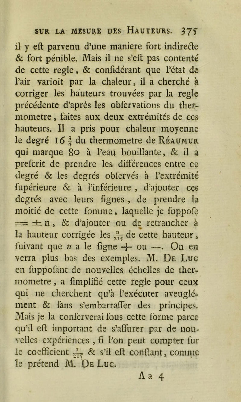 il y eft parvenu d’une maniéré fort indirede & fort pénible. Mais il ne s’eft pas contenté de cette réglé, & confidérant que Fétat de l’air varioit par la chaleur, il a cherché à corriger les hauteurs trouvées par la réglé précédente d’après les obfervations du ther- momètre , faites aux deux extrémités de ces hauteurs. Il a pris pour chaleur moyenne le degré 151 du thermomètre de Réaumur qui marque 8o à l’eau bouillante, & il a prefcrit de prendre les différences entre ce degré & les degrés obfervés à l’extrémité fupérieure & à l’inférieure , d’ajouter ces degrés avec leurs lignes, de prendre la moitié de cette fomme, laquelle je fuppofe = ±: Il, & d’ajouter ou de retrancher à la hauteur corrigée les — de cette hauteur, fuivant que n a le figne + ou —. On en verra plus bas des exemples. M. De Luc en fuppofant de nouvelles échelles de ther- momètre , a fimplifié cette réglé pour ceux qui ne cherchent qu’à l’exécuter aveuglé- ment & fans s’embarraffer des principes. Mais je la conferverai fous cette forme parce qu’il eft important de s’aftiirer par de nou- velles expériences, Il l’on peut compter fur le coefficient ~ & s’il eft conftant, comme le prétend M. De Luc.