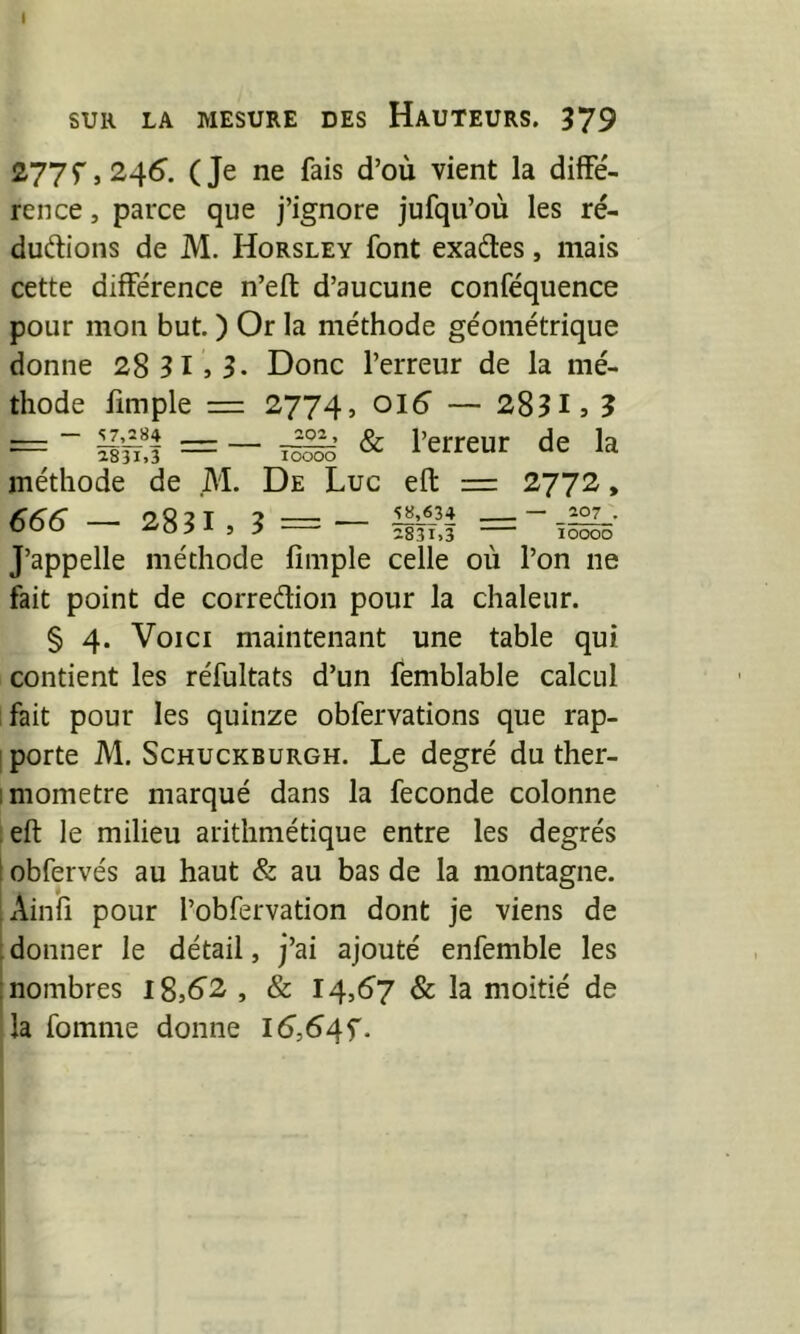 SUR LA MESURE DES HaUTEURS. 379 277^,245. (Je ne fais d’où vient la diffe'- rence, parce que j’ignore jufqu’où les ré- ductions de M. Horsley font exaCles, mais cette différence n’efl: d’aucune conféquence pour mon but. ) Or la méthode géométrique donne 28 31 , 3- Donc l’erreur de la mé- thode limple = 2774, oi5 — 28313 3 - — -r.?3j & l’erreur de la lOOOO AM. M. De Luc eft = 2772, — 17,^84 , ^ 2831.3 méthode de 666 — 2831, 3 — 58,634 2831.3 207 . îoooo J’appelle méthode fimple celle où l’on ne fait point de correction pour la chaleur. § 4. Voici maintenant une table qui contient les réfultats d’un femblable calcul fait pour les quinze obfervations que rap- I porte M. ScHUCKBURGH. Le degré du ther- imometre marqué dans la fécondé colonne ;eft le milieu arithmétique entre les degrés 1 obfervés au haut & au bas de la montagne. Ainfi pour l’obfervation dont je viens de ; donner le détail, j’ai ajouté enfemble les : nombres l8,62 , & 14,57 & la moitié de la fomme donne i5,54f.