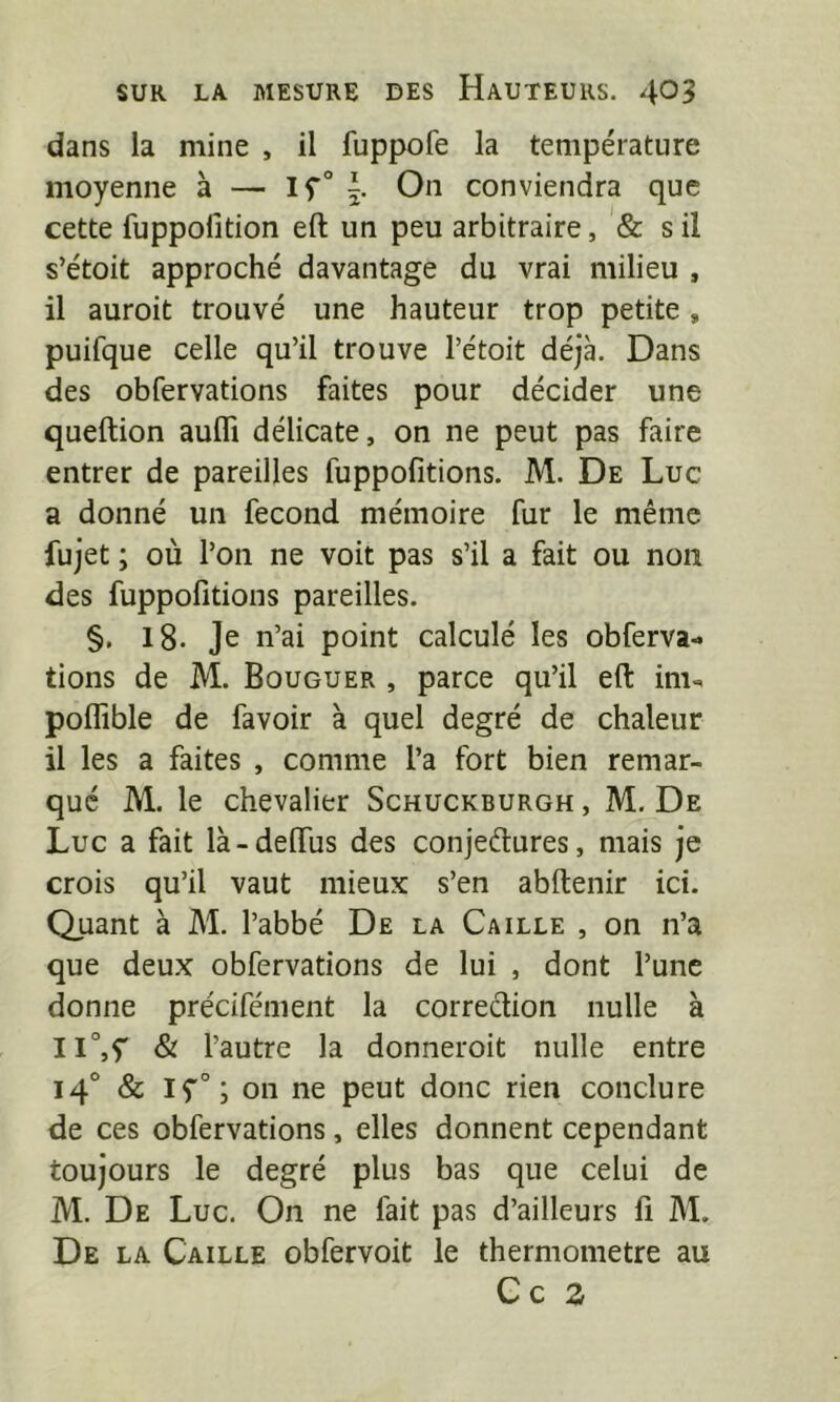 dans la mine , il fuppofe la température moyenne à — On conviendra que cette fuppolition eft un peu arbitraire, & s il s’étoit approché davantage du vrai milieu , il auroit trouvé une hauteur trop petite, puifque celle qu’il trouve l’étoit déjà. Dans des obfervations faites pour décider une queftion aufli délicate, on ne peut pas faire entrer de pareilles fuppofitions. M. De Luc a donné un fécond mémoire fur le même fujet ; où l’on ne voit pas s’il a fait ou non des fuppofitions pareilles. §. l8. Je n’ai point calculé les obferva- lions de M. Bouguer , parce qu’il eft im^ polTible de favoir à quel degré de chaleur il les a faites , comme l’a fort bien remar- qué M. le chevalier Schuckburgh , M. De Luc a fait là-delTus des conjedures, mais je crois qu’il vaut mieux s’en abftenir ici. Quant à M. l’abbé De la Caille , on n’a que deux obfervations de lui , dont l’une donne précifément la correction nulle à 11°,y & l’autre la donneroit nulle entre 14° & IÇ'”; on ne peut donc rien conclure de ces obfervations, elles donnent cependant toujours le degré plus bas que celui de M. De Luc. On ne fait pas d’ailleurs li M. De la Caille obfervoit le thermomètre au Ce 2
