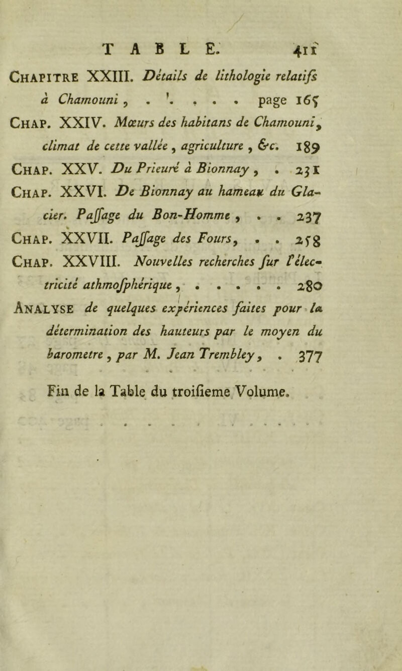 Chapitre XXIII. Détails de lithologie relatifs à Chamounl , , ... page Chap. XXIV. Moeurs des habltans de Chamouniy climat de cette y allée , agriculture , &c. 189 Chap. XXV. Du Prieuré à Bionnay , . 2JI Chap. XXVI. De Bionnay au hameau du Glan- eur. Pajfage du Bon-Homme , . . 237 Chap. XXVII. PaJJage des Fours, . . 25”g Chap. XXVIII. Nouvelles recherches fur téléc» tricité athmofphériquc ,• 28O Analyse de quelques expériences faites pour^lee détermination des hauteurs par le moyen du harometre , par M, Jean Trembley , , 377 ♦ • • • • Fin de la Table du troifieme Volume.