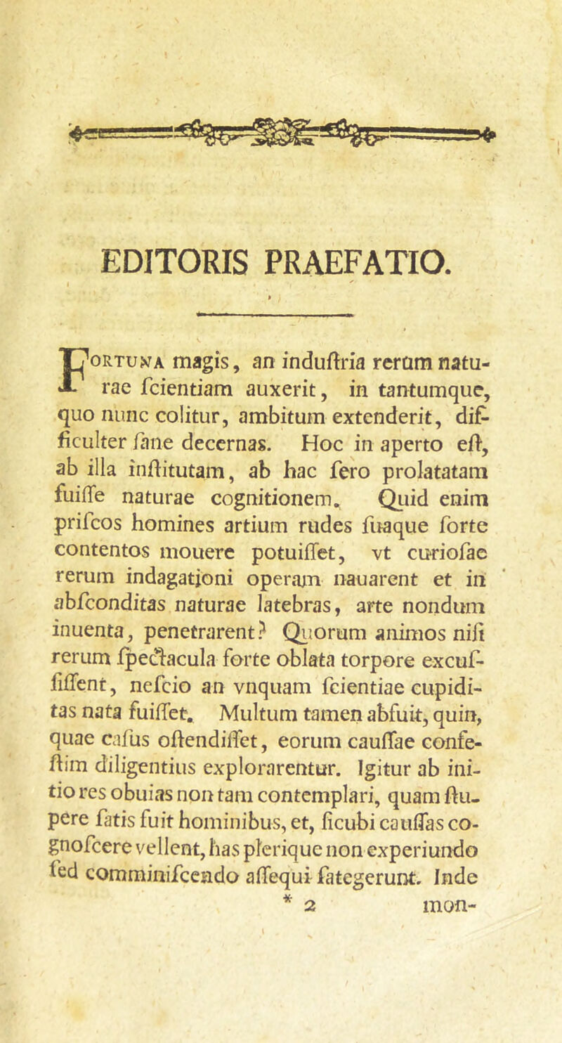 EDITORIS PRAEFATIO. ORTUA magis, an induftria reramnatu- A rae fcientiam auxerit, in tantumque, quo nunc colitur, ambitum extenderit, dif- ficulter faiie decernas. Hoc in aperto eft, ab illa inftitutam, ab liac fero prolatatam fuilTe naturae cognitionem., ^lid enim prifeos homines artium rudes fuaque forte contentos mouere potuifTet, vt cudofae rerum indagationi operam nauarent et in abfeonditas naturae latebras, arte nondum inuenta, penetrarent i' Qiiorum animos nili rerum fpec1:acula forte oblata torpore excuf- filTcnt, nefeio an vnquam fcientiae cupidi- tas nata fuiffet. Multum tamen abfuit, quin, quae cafus ohendiffet, eorum cauflae confe- ftim diligentius explorarentur. Igitur ab ini- tio res obuias non tam contemplari, quam ftu- pere fatis fuit hominibus, et, ficubi cauflas co- gnofeere vellent, has plerique non experiundo fed comrainifceado affequi fategerunt. Inde mon-