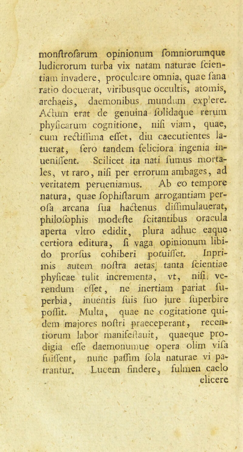 monflrofarum opinionum fomniorumquc ludicrorum turba vix natam naturae fcien- tiam invadere, proculcare omnia, quae fana ratio docuerat, viribusque occultis, atomis, archaeis, daemonibus mundum explere. Aclum erat de genuina folidaque rerum phyUcarum cognitione, nili viam, quae, cum redlillima elTet, diu caecutientes la- tuerat, fero tandem feliciora ingenia in- uenilTent. Scilicet ita nati fumus morta- les, vtraro, nili per errorum ambages, ad veritatem perueniamus. Ab eo tempore natura, quae fophillarum arrogantiam per- ofa arcana fua hactenus dilTimulauerat, philofophis modelte feitantibus oracula aperta vitro edidit, plura adhuc eaque* certiora editura, fi vaga opinionum libi- do prorfus cohiberi potuiiTet. Inpri- mis autem nodra aetas] tanta {ciendae phylicae. tulit incrementa, vt, nili i ve- rendum elTet, ne inertiam pariat fu- perbia, inuentis fuis fuo jure fuperbirc polTit. Multa, quae ne cogitatione qui- dem majores noftri praeceperant, recen-- tiorum labor manifedauit, quaeque pro- digia ede daemonumuc opera olim vifa furdent, nunc palTini fola naturae vi pa- trantur. Lucem findere, fulmen caelo elicere