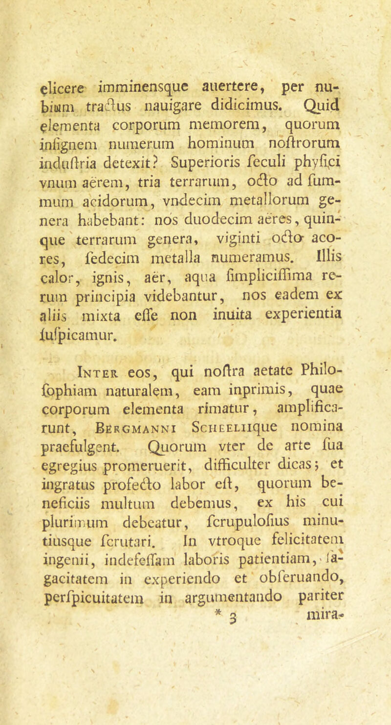 elicere imminensque auertcre, per nu- bium tra^lus nauigare didicimus. Quid elementa corporum memorem, quorum inlignem numerum hominum noftrorum indudria detexit? Superioris feculi phyfipi vnum aerem, tria terrarum, odo ad fum- mum acidorum, vndecim metallorum ge- nera habebant: nos duodecim aeres, quin- que'terrarum genera, viginti odo^ aco- res, fedecim metalla numeramus. Illis calor, ignis, aer, aqua limpliciffima re- rum principia videbantur, nos eadem ex aliis mixta efle non inuita experientia iufp icamur. Inter eos, qui noflra aetate Philo- fophiam naturalem, eam inprimis, quae corporum elementa rimatur, amplifica- runt, Bergmanni ScHEELiique nomina praefulgent. Quorum vter de arte fua egregius promeruerit, difficulter dicas j et ingratus profedo labor efi, quorum be- neficiis multum debemus, ex his cui plurimum debeatur, fcrupulofius minu- tiusque ferutari. In vtroque felicitatem ingenii, indefeilam laboris patientiam,-Ja- gacitatem in experiendo et obferuando, perfpicuitatem in argumentando pariter