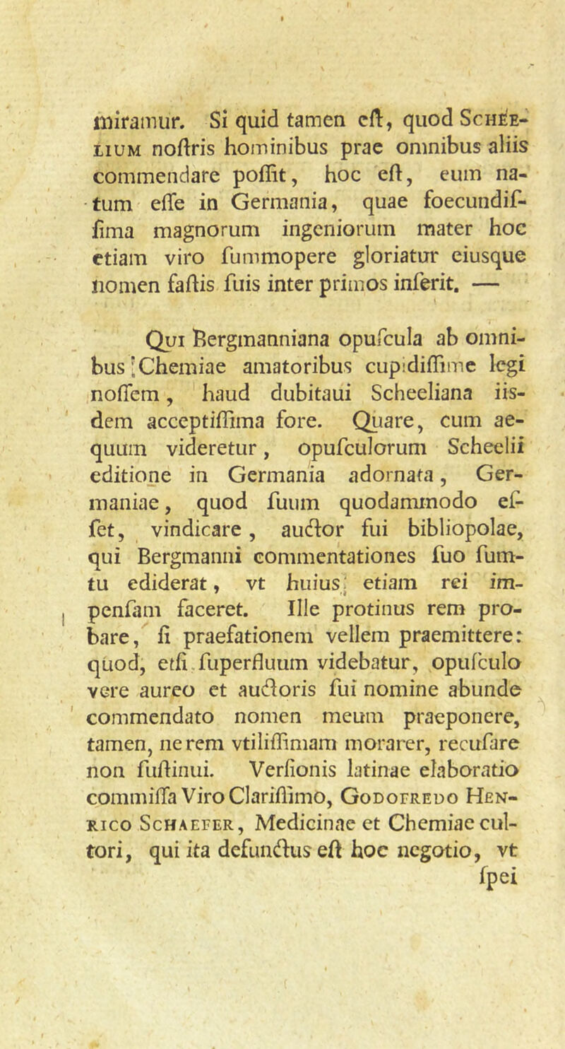 miramur. Si quid tamen cil:, quod Schee- LiUM noftris hominibus prae omnibus aliis commendare poffit, hoc eft, eum na- tum effe in Germania, quae foecundif- fima magnorum ingeniorum mater hoc etiam viro fummopere gloriatur eiusque nomen faftis fuis inter primos inferit. — Qui Bergmanniana opufcula ab omni- bus [Chemiae amatoribus cupidiffimc legi nofiem, haud dubitaui Scheeliana iis- dem acceptiffima fore. Quare, cum ae- quum videretur, opufculorum Scheelii editione in Germania adornata, Ger- maniae , quod fuum quodammodo ef- fet, vindicare, audor fui bibliopolae, qui Bergmanni commentationes fuo fum- tu ediderat, vt huius. etiam rei im- penfam faceret. Ille protinus rem pro- bare, li praefationem vellem praemitterer quod, etfi.fuperfiuum videbatur, opufculo vere aureo et audoris fui nomine abunde ' commendato nomen meum praeponere, tamen, nerem vtiliffimam morarer, recufare non fudinui. Verfionis latinae elaboratio commilTa ViroClariffimo, Godofreuo Hen- Rico ScHAEFER, Medicinac ct Chemiae cul- tori, qui ita defundus eft hoc negotio, vt fpei