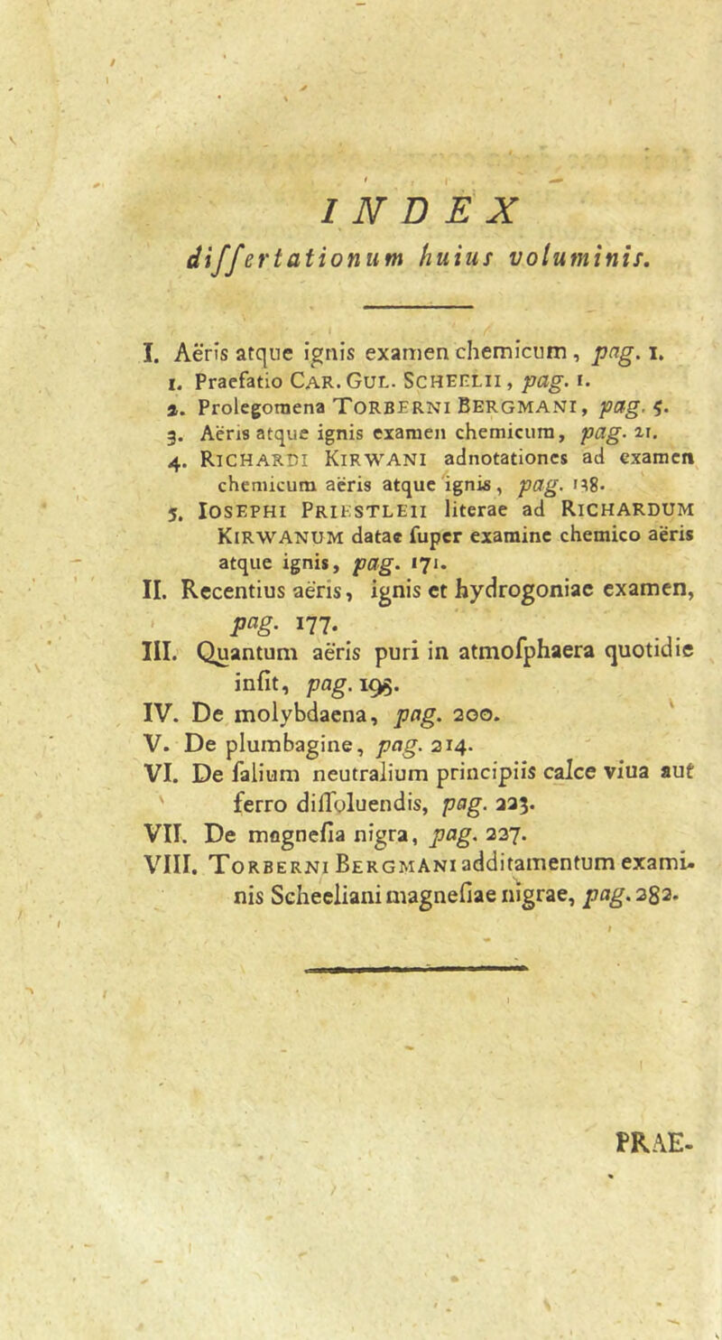 / ^ * ' INDEX differtationum huius voluminis. I. Aeris atque ignis examen chemicum , pag. i. I. Praefatio Car. Gul. ScHEiTLii, pag. i. ». Prolegoraena Torberni Bergmani, pag. 3. Aeris atque ignis examen chemicum, pag. ir. 4. Richardi Kirwani adnotationcs ad examen chemicum acris atque ignis, pag. n8- 5. losEPHi Priestleii literae ad Richardum Kirwanum datae fuper examine chemico aeris atque ignis, pag. 17J. II. Recentius aeris, ignis et hydrogoniac examen, ' 177., _ III. Quantum aeris puri in atmofphaera quotidie infit, pag.i^. IV. De molybdaena, pag. 200. ' V. De plumbagine, pag. 214. VI. De falium neutralium principiis calce viua aut ' ferro diflbluendis, pag. 333. VII. De mognefia nigra, pag. 237. VIII. Torberni Bergmani additamentum exami- nis Seheclianimagnefiaenigrae, pag.2^2. PR.\E- /