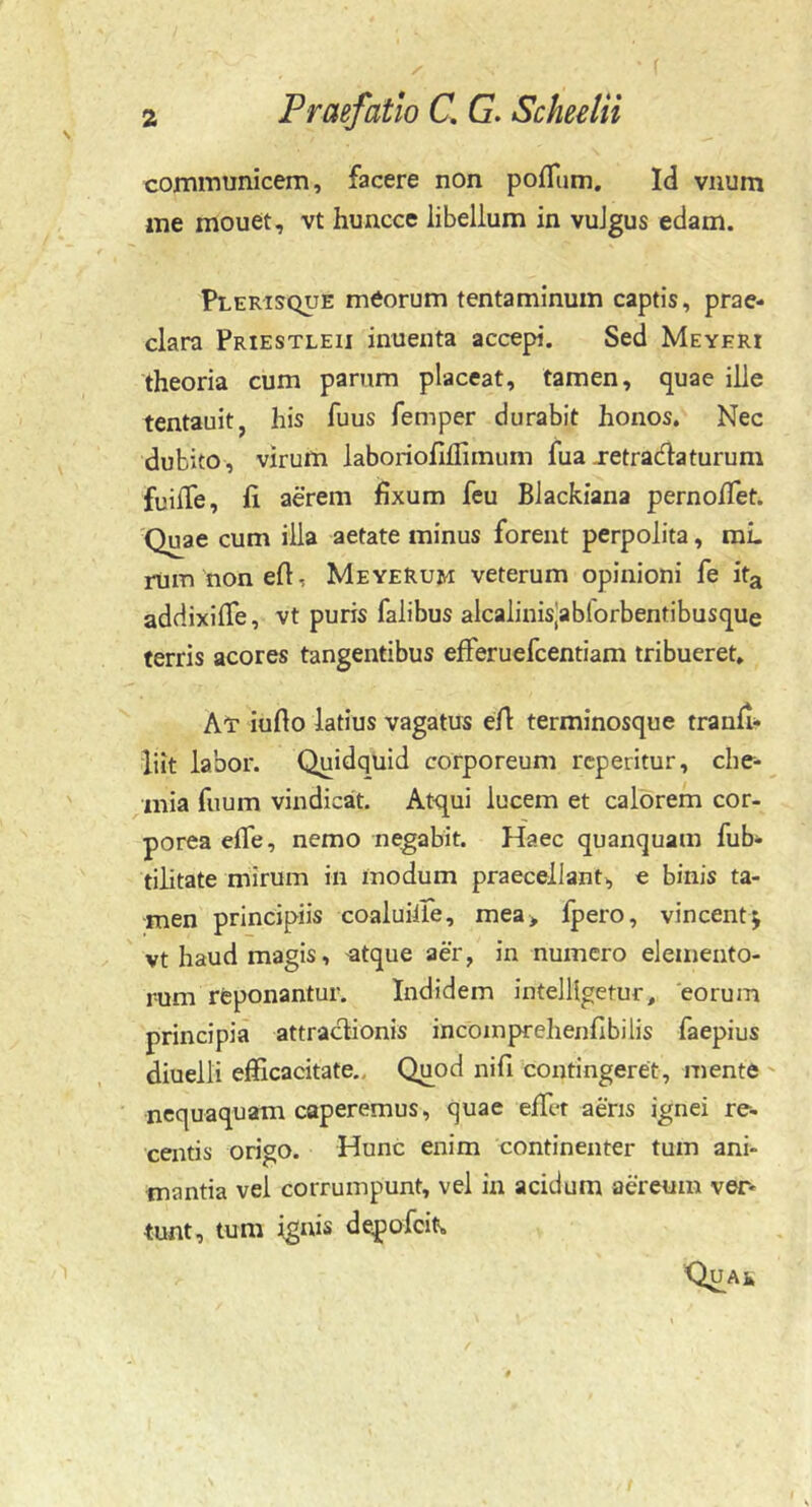communicem, facere non pofllim. Id vnum me mouet, vt huncce libellum in vulgus edam. Plerisque meorum tentaminum captis, prae- clara Priestleii inuenta accepi. Sed Meyeri theoria cum parum placeat, tamen, quae ille tentauit, his fuus femper durabit honos. Nec dubito, virum laboriolillimum fua jetradlaturum fuilTe, fi aerem fixum feu Blackiana pernofiet. 'Quae cum illa aetate minus forent perpolita, raL rum nonefi, MeyeRum veterum opinioni fe ita addixifie, vt puris falibus alcalinisjablorbentibusque ferris acores tangentibus efferuefcentiam tribueret. At iufio latius vagatus efi terminosque tranfi- iiit labor. Quidquid corporeum rcperitur, che- mia fiium vindicat. Atqui lucem et calorem cor- porea efie, nemo negabit. Haec quanquam fub- tilitate mirum in modum praecellant, e binis ta- men principiis coaluille, mea> Ipero, vincent; vt haud magis, -atque aer, in numero elemento- rum reponantur. Indidem intelllgetur, 'eorum principia attractionis incoinprehenfibilis faepius diuelli efficacitate.. Quod nifi contingeret, mente nequaquam caperemus, quae effiet aeris ignei re- centis origo. Hunc enim continenter tum ani- mantia vel corrumpunt, vel in acidum aereum ver- tunt, tum ignis depofeit» QuAk