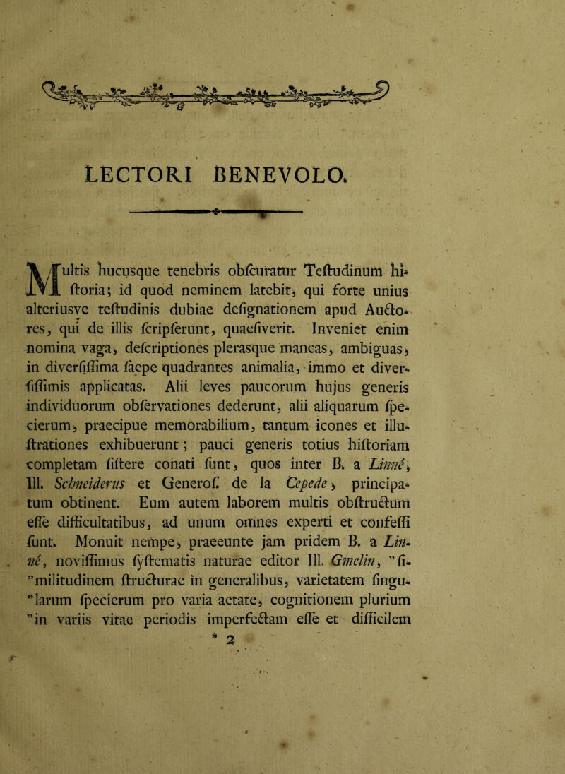 LECTORI BENEVOLO. Multis hucusque tenebris obfcuratnr Teftudinnm hb ftoria; id quod neminem latebit^ qui forte unius alteriusve teftudinis dubiae defignationem apud Aufto- res^ qui de illis fcripferunt, quaefiverit* Inveniet enim nomina vaga> defcriptiones plerasque mancas^, ambiguas> in diverfiffima laepe quadrantes animalia^ immo et diver^ fiflimis applicatas. Alii leves paucorum hujus generis individuorum obfervationes dederunt^ alii aliquarum fpe* cierum, praecipue memorabilium, tantum icones et illu- ftrationes exhibuerunt; pauci generis totius hiftoriam completam fiftere conati funt, quos inter Bi. a Linne^ 111. Schneiderus et Genero f de Ia Cepe de > principa^ tum obtinent. Eum autem laborem multis obftru(^l:um elTe difficultatibus, ad unum omnes experti et confeffi funt. Monuit nempe ^ praeeunte jam pridem B. a Lin^ ne ^ noviffimus fyftematis naturae editor 111. Gmelin^ ”militudinem ftru^Iurae in generalibus, varietatem fingu- ”larum ^ecierum pro varia aetate, cognitionem plurium ”in variis vitae periodis imperfectam efle et difficilem 4