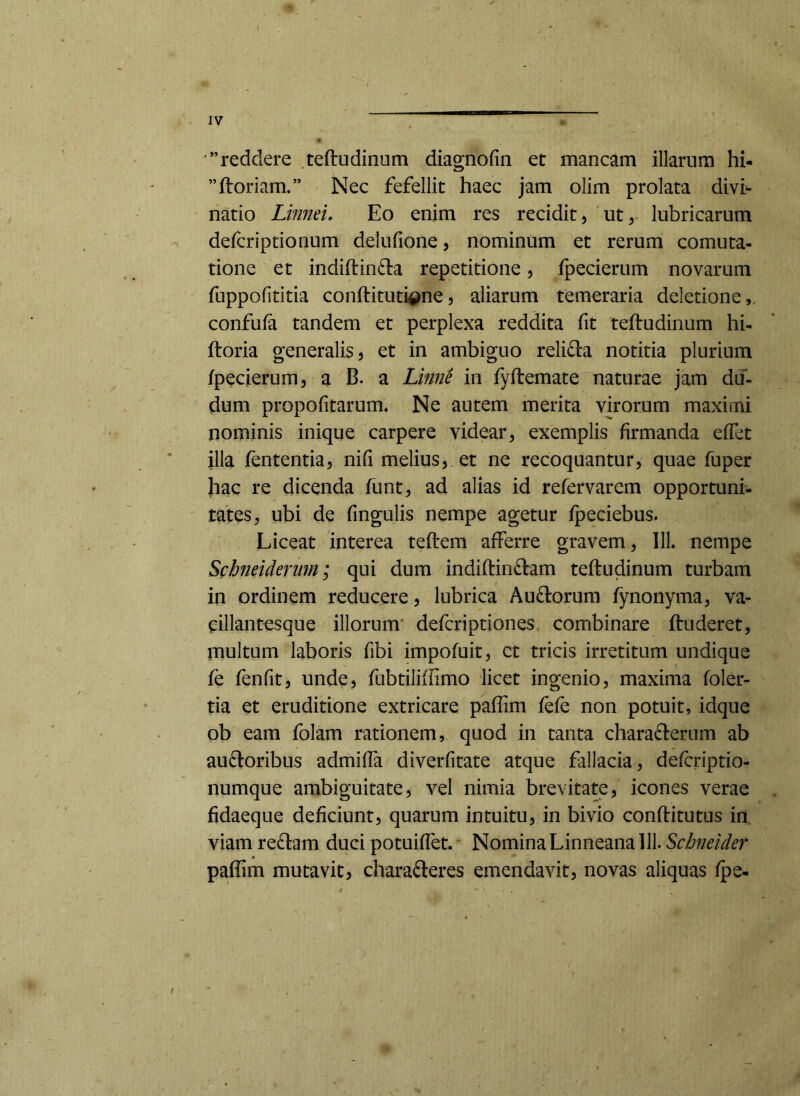 reddere teftudinum diagnofin et mancam illarum hi- ”floriam.” Nec fefellit haec jam olim prolata divi^- natio Linnei, Eo enim res recidit, ut, lubricarum defcriptionum delufione, nominum et rerum cornuta- tione et indiflin£la repetitione, fpecierum novarum fuppofititia conflituti^ne, aliarum temeraria deletione,, confufa tandem et perplexa reddita fit teftudinum hi- floria generalis, et in ambiguo reli£la notitia plurium fpecierum, a B. a Limie in fyflemate naturae jam du- dum propofitarum. Ne autem merita virorum maximi nominis inique carpere videar, exemplis firmanda effet illa fententia, nifi melius, et ne recoquantur, quae fuper hac re dicenda funt, ad alias id refervarem opportuni- tates, ubi de fingulis nempe agetur fpeciebus. Liceat interea teflem afferre gravem, 111. nempe Schneideritm; qui dum indiflinftam teftudinum turbam in ordinem reducere, lubrica Au£lorum fynoiiyma, va- eillantesque illorum* defcriptiones combinare finderet, multum laboris fibi impofuit, ct tricis irretitum undique fe fenfit, unde, fubtiliffimo licet ingenio, maxima foler- tia et eruditione extricare paffim fefe non potuit, idque ob eam folam rationem, quod in tanta characterum ab auCloribus admiffa diverfitate atque fallacia, defcriptio- numque ambiguitate, vel nimia brevitate, icones verae fidaeque deficiunt, quarum intuitu, in bivio conflitutus iri viam reClam duci potuiffet. Nomina Linneana 111. Schneider paffim mutavit, charaCleres emendavit, novas aliquas fpe-