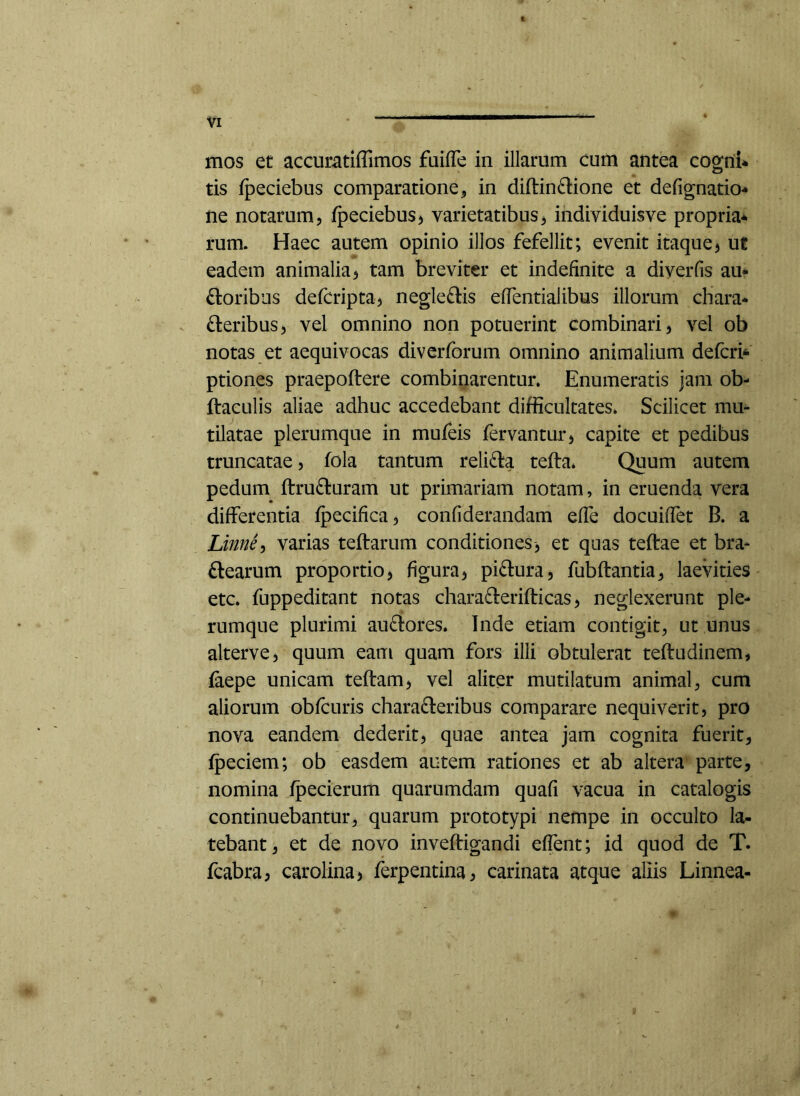 mos et accumtiffimos faifTe in illarum cum antea cogni* tis fpeciebus comparatione, in diftinflione et defignatio* ne notarum, fpeciebus, varietatibus, individuisve propria* rum. Haec autem opinio illos fefellit; evenit itaque5 ut eadem animalia, tam breviter et indefinite a diyerfis au* floribus defcripta, negleftis effentialibus illorum chara* fleribus, vel omnino non potuerint combinari, vel ob notas et aequivocas divcrforum omnino animalium defcri* ptiones praepoftere combinarentur. Enumeratis jam ob- ftacLilis aliae adhuc accedebant difficultates. Scilicet mu- tilatae plerumque in mufeis fervantur, capite et pedibus truncatae, fola tantum relifla tefta* Quum autem pedum ftrufluram ut primariam notam, in eruenda vera differentia fpecifica, confiderandam effe docuiffet B. a Linne^ varias teftarum conditiones, et quas teftae et bra- ftearum proportio, figura, piflura, fubftantia, laevities • etc. fuppeditant notas charaflerifticas, neglexerunt ple- rumque plurimi auflores. Inde etiam contigit, ut unus alterve, quum eam quam fors illi obtulerat teftudinem, faepe unicam teftam, vel aliter mutilatum animal, cum aliorum obfcuris charafleribus comparare nequiverit, pro nova eandem dederit, quae antea jam cognita fuerit, fpeciem; ob easdem autem rationes et ab altera parte, nomina fpecierum quarumdam quafi vacua in catalogis continuebantur, quarum prototypi nempe in occulto la- tebant, et de novo inveftigandi effent; id quod de T. fcabra, carolina, ferpentina, carinata atque aliis Linnea-