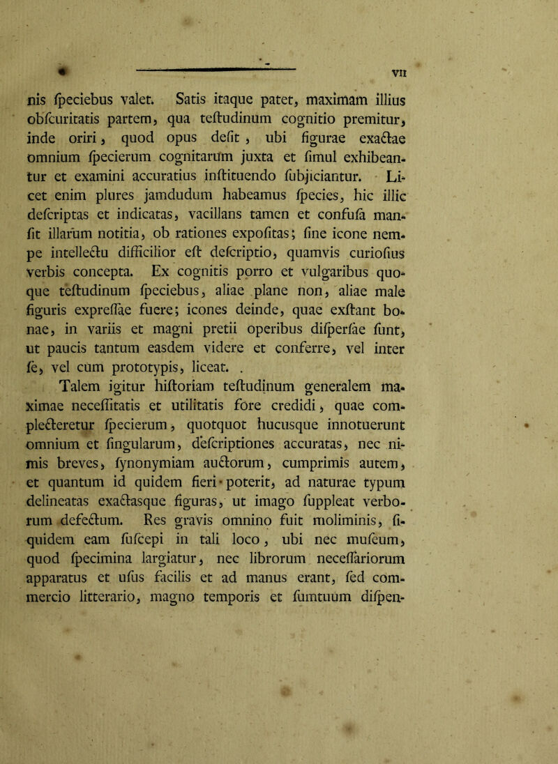 nis fpeciebus valet Satis itaque patet, maximam illius obfcuritatis partem) qua teftudinum cognitio premiturj inde oriri, quod opus defit ) ubi figurae exaftae omnium fpecierum cognitarum juxta et fimul exhibean- tur et examini accuratius inftituendo fubjiciantut Li^ cet enim plures jamdudum habeamus fpecies, hic illic defcriptas et indicatas, vacillans tamen et confufa man* fit illarum notitia, ob rationes expofitas; fine icone nem* pe intelleftu difficilior efl defcriptio, quamvis curiofius verbis concepta. Ex cognitis porro et vulgaribus quo* que teftudinum fpeciebus, aliae plane non, aliae male figuris expreffae fuere; icones deinde, quae exftant bo* nae, in variis et magni pretii operibus difperfae funt, ut paucis tantum easdem videre et conferre, vel inter fe, vel cum prototypis, liceat. . Talem icitur hiftoriam teftudinum oreneralem ma* ximae neceffitatis et utilitatis fore credidi, quae com* plefteretur fpecierum, quotquot hucusque innotuerunt omnium et fingularum, defcriptiones accuratas, nec ni* mis breves, fynonymiam auftorum, cumprimis autem, et quantum id quidem fieri-poterit, ad naturae typum delineatas exaftasque figuras, ut imago fuppleat verbo- rum defe£l:um. Res gravis omnino fuit moliminis, fi- quidem eam fufcepi in tali loco, ubi nec mufeum, quod fpecimina largiatur, nec librorum neceflariorum apparatus et ufus facilis et ad manus erant, fed com- mercio litterario, magno temporis et fumtiium difpen*