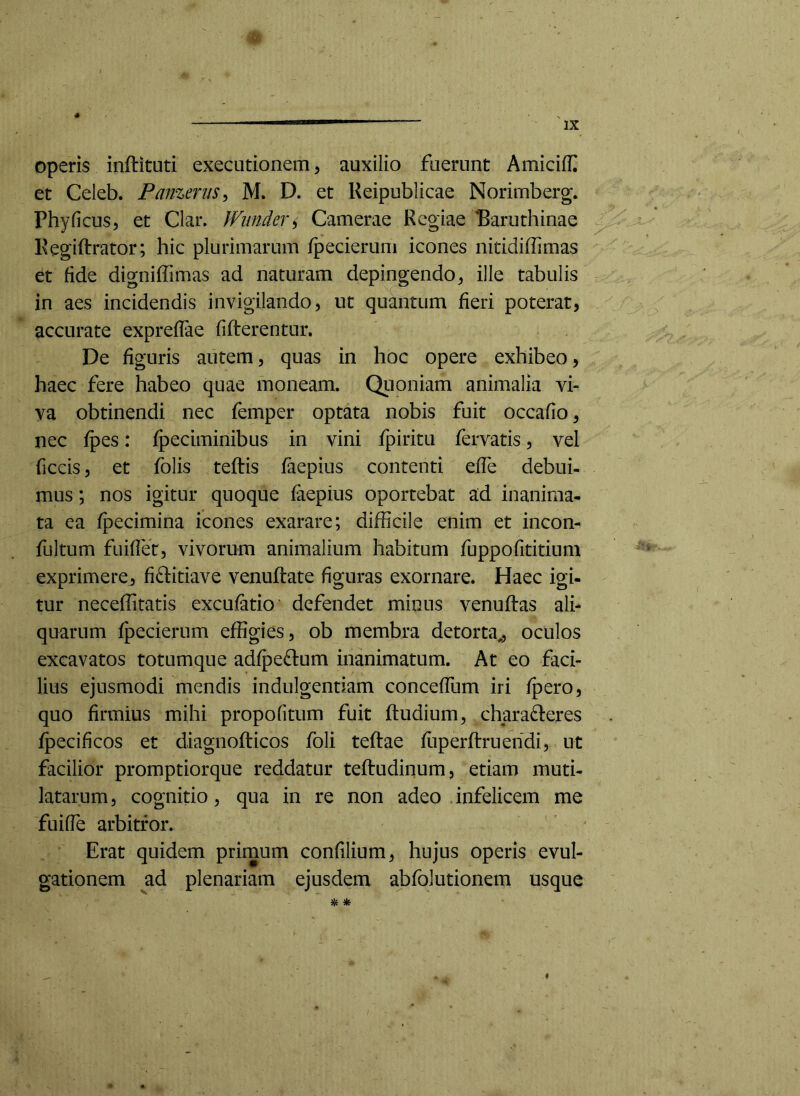 operis inftituti executionem ^ auxilio fuerunt Amiciff et Celeb. Panzerus^ M. D. et Keipublicae Norimberg. Phy ficus 5 et Clar. IViinder^ Camerae Regiae Paruthinae Regiftrator; hic plurimarum fpecierum icones nitidiffimas et fide digniffimas ad naturam depingendo^ ille tabulis in aes incidendis invigilando, ut quantum fieri poterat, accurate exprefiae fifterentur. De figuris autem, quas in hoc opere exhibeo, haec fere habeo quae moneam. Qiioniam animalia vi- va obtinendi nec femper optata nobis fuit occafio, nec ipes: fpeciminibus in vini fpiritu fervatis, vel ficcis, et folis teftis laepius contenti efie debui- mus ; nos igitur quoque faepius oportebat ad inanima- ta ea fpecimina icones exarare; difficile enim et incon- fultum fuifiet, vivorum animalium habitum fuppofititium exprimere, fiditiave venuftate figuras exornare. Haec igi- tur neceffitatis excufatio defendet minus venuftas ali- quarum fpecierum effigies, ob membra detorta,, oculos excavatos totumque adfpedlum inanimatum. At eo faci- lius ejusmodi mendis indulgentiam concefTum iri /pero, quo firmius mihi propofitum fuit ftudium^ charadieres fpecificos et diagnofticos foli teftae fuperftruehdi, ut facilior promptiorque reddatur teftudinum, etiam muti- latarum, cognitio, qua in re non adeo infelicem me fuifie arbitror. Erat quidem primum confilium, hujus operis evul- gationem ad plenariam ejusdem abfolutionem usque ^ *