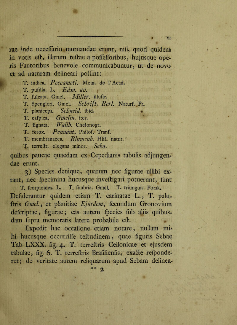 rae inde neceflario-mutuandae erunt, nifi, quod quidem in votis eft, illarum teftae a poflelToribus, hujusqiie ope- ris Fautoribus benevole communicabuntur, ut de novo- et ad naturam delineari poffint: T. indica. PeccainetU Mem. de TAcad. T. pufilla. L. Edw, av, T. fulcata. Gmel. Miller. illuflr. T. Spengleri. Gmel. Schrift:: BerL Naturf. .Fr, T. planiceps. Schneid> ibid. • T. cafpica. Ginelin. iter. T. fignata. Wcillb. Chelonogr. T. ferox. Pennant» Philof. Tranf. T. membranacea. Bllimenb- Hift. natur. ^ T. terreftr. elegans minor. Seb(l> quibus paucae quaedam ex • Cepedianis tabulis adjungen- dae erunt. 3) Species denique, quarum nec figurae ullibi ex- tant, nec fpecimina hucusque inveftigari potuerunt, fiint T. fcorpioides. L. T. fimbria. Gmel. T. triunguis. Forsk. Defiderantur quidem etiam T. carinatae L., T. palu- ftris GmeL^ et planitiae Ejusdem^ fecundum Gronovium defcriptae, figurae; eas autem fpecies fub aliis quibus- dam fupra memoratis latere probabile eft. • Expedit hac occaGone etiam notare, nullam mi- hi hucusque occurrifle teftiidinem, quae Gguris Sebae Tab. LXXX. Gg. 4. T. terreftris Ceilonicae et ejusdem tabulae, fig. 6. T. terreftris BrafilieiiGs, exa6te refponde- ret; de veritate autem reliquarum apud Sebam delinea-