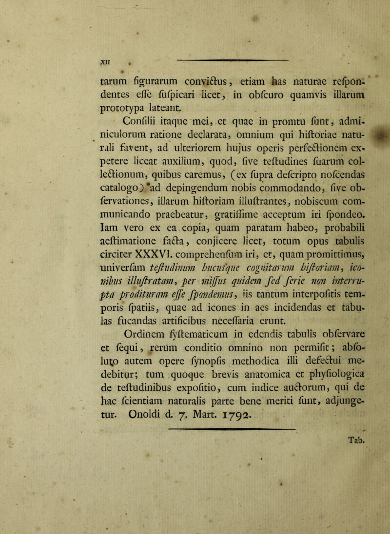 tarum figurarum conviftus, etiam has naturae refpon- dentes efle fufpicari licet, in obfcuro quamvis illarum prototypa lateant Confilii itaque mei, et quae in promtu funt, admi- niculorum ratione declarata, omnium qui hiftoriae natu- rali favent, ad ulteriorem hujus operis perfe^lionem ex«. petere liceat auxilium, quod, fi ve teftudines fiiarum col- ledlionum, quibus caremus, (ex fupra defcripto nofcendas catalogo) *ad depingendum nobis commodando, fi ve ob- fervationes, illarum hiftoriam illuftrantes^ nobiscum com- municando praebeatur, gratiffime acceptum iri fpondeo. lam vero ex ea copia, quam paratam habeo, probabili aeftimatione fadta, conjicere licet, totum opus tabulis circiter XXXVI. comprehenfum iri, er, quam promittimus, univerfam teftiidinum hucusque cognitarum hiftoriam-, ico- nihils illujiratam, per mijfus quidem fed ferie non interru- pta prodituram effe fpondemus^ iis tantum interpofitis tem- poris fpatiis, quae ad icones in aes incidendas et tabu- las fucandas artificibus neceffaria erunt. Ordinem fyftematicum in edendis tabulis obfervare et fequi, rerum t:onditio omnino non permifit; abfb- lut;o autem opere fynopfis methodica illi defe£l:ui me- debitur; tum quoque brevis anatomica et phyfiologica de teftudinibus expofitio, cum indice auctorum, qui de hac fcientiam naturalis parte bene meriti funt, adjunge- tur. Onoldi d. 7. Mart. 1792. Tab.