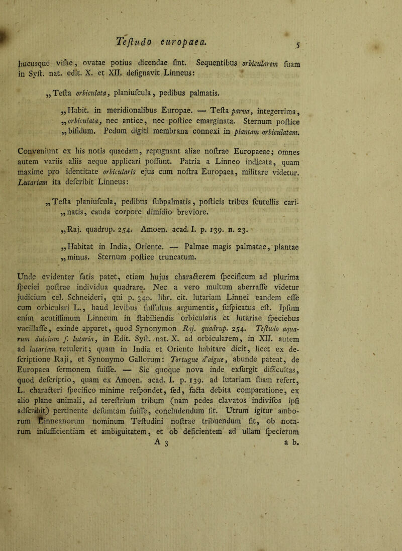 hucusque vifae, ovatae potius dicendae lint. Sequentibus orbicularem fuam in Syft. nat. edit. X. et XII. defignavit Linneus: ,5 Telia orbiculata j planiufcula, pedibus palmatis. „Habif. in meridionalibus Europae. — Teliaintegerrima, orbiculata, nec antice, nec pollice emarginata. Sternum pollice „ bifidum. Pedum digiti membrana connexi in plantam orbiculatam. Conveniunt ex his notis quaedam, repugnant aliae nollrae Europaeae; omnes autem variis aliis aeque applicari polTunt. Patria a Linneo indicata, quam maxime pro identitate orbicularis ejus cum nollra Europaea, militare videtur. Lutariam ita defcribit Linneus: „ Telia planiurcula, pedibus fubpalmatis, pollicis tribus fcutellis cari- „natis, cauda corpore dimidio breviore. „Raj. quadrup. 254. Amoen. acad. I. p. 139. n. 23. „Habitat in India, Oriente. — Palmae magis palmatae, plantae ,5 minus. Sternum pollice truncatum. Unde evidenter fatis patet, etiam hujus chara6lerem Ipecificum ad plurima fpeciei nollrae individua quadrare. Nec a vero multum aberralTe videtur judicium cel. Schneideri, qui p. 340. libr. cit. lutariam Linnei eandem elTe cum orbiculari L., haud levibus fuffultus argumentis, fufpicatus efl. Ipfum enim acutillimum Linneum in ftabiliendis orbicularis et lutariae Ipeciebus vacillalTe, exinde apparet, quod Synonymon Raj. quadrup. 254. Tefludo aqua- rum dulcium f. lutaria, in Edit. Syll. nat. X. ad orbicularem, in XII. autem ad lutariam retulerit; quam in India et Oriente habitare dicit, licet ex de- feriptione Raji, et Synonymo Gallorum! Tortugue ddaigue, abunde pateat, de Europaea fermonem fuilTe. — Sic quoque nova inde exfurgit difficultas, quod deferiptio, quam ex Amoen. acad. I. p. 139. ad lutariam fuam refert, L. charadteri Ipecilico minime relpondet, fed, fa6la debita comparatione, ex alio plane animali, ad terePrium tribum (nam pedes clavatos indivifos ipli adferibit) pertinente defumtam fuilTe., concludendum fit. Utrum igitur ambo- rum Cinneanorum nominum Teftudini noftrae tribuendum fit, ob nota- rum infufficientiam et ambiguitatem, et ob deficientem ad ullam Ipeclerum A 3 ab.