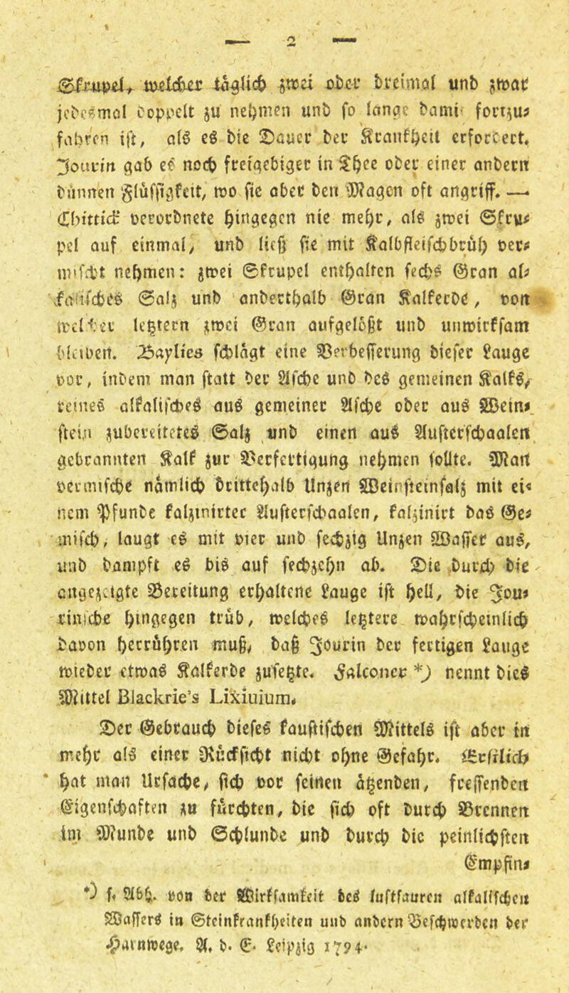 melcfe^r jnja oiüf bvcimol unb jtwaii jcbeemol Doppelt ju neljmen unb fo Icinac bami' forrnu? fabren ijt, q(6 eg bic üböucr bec Scaufbeit crfoccect. ^oupi'tt gab ee noch fteigcbigec in obei* einer anbern biinnen glüffigfeit, roo fic abec ben iWagcn oft angtiff. —. Cbmicfc* oerocbnete hingegen nie mel)r, alg jtoei ©feue pel auf einmal/ unb ließ fie mit ^albßeifcbbrül) oct«! inif.tt nehmen: jmei ©fcupel entßalrcn fed)? ©ran aU xfgiifcbeg ©alj unb anbectbalb ©ran Salfecbe / ooit ireltet Ic^tcrn jimci ©ran aufgeloßt unb unmirffam {'(«.»Den. ^«ylicö fd)lägt eine Sßerbefferung biefer Jauge por, inbem man ftatt bec Slfcbe unb bcö gemeinen ^alfg/i renieö alPalifcPeg auö gemeiner 21id)e ober aug SDein». ftein jubereiteteg ©alj unb einen aug Slufterfebaalett gebrannten Äalf jur Sl^ecfettigung nehmen follte. üJJart oermifcb^ namlicb britteßalb Unjert Söeinfteinfalj mit ei« nem ^funbe faljinirtec Slufterfd'oalcn/ faljinirt bag ©e^ mifeb, lougt eg mit oiet unb fedJjtg Unjen fffiaffer aug, unb banipft cg big auf fecbjcbn ab. 2)lß .burd) bie cngejictgtc S5eteitung erhaltene ?auge ift bie ^ou» rinicbe t^’ub, toelcbeg leitete toa^rfcbeinlicb baoon berrußren muß/ baß bec fertigen 2auge mieber ctmag falferbe iuTc^te. ^alconcu *) nennt bieg SKittel Blackrie’s Lixiuiurn* IX)ec ©cbcaucb biefeg faußifeben SWittefg ift aber in mcf)c olg einer ülucfficbt nicht oßne ©efaßr. i^vfilich ^at mon Ucfacbc/ ßcb ooc feinen a^enbeu/ freifcnbctt ©igenfehaften xu fßccbten/ bic ficb oft butcb SSccnneit ini SOfunbe unb ©cblunbe unb bureb bic peinlidjfteit ©mpßn« 0 f« 2l6b. bön ber Sffiirffamfeit hei fuftfauren alfdlffcbcit SÖnfferg in ©tcinfranPOciten uiib anbern ^ef(b»crbcn bei* .^ainnjege, 9(, b- €• 17? 4-