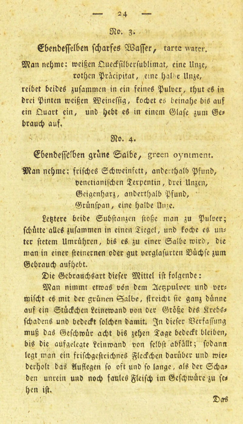 £Ro. 3. €6cn&ef[cI6cn fc^atfcö tarte water. SWanne^jmc: n>ei§en öuecffilbccfublimat, eine Unje, rotf)cn ^i’äcipitat, eine f)ati)e Unje, \ reibet beibeö jufammen in ein feineö ^uIücc, t^ut c6 in brei hinten »eigen ©eineffig, foebet eö beinahe biö auf ein 0.uact ein, unb ^ebt eS in einem @lafe juni @e» brauch auf, SRo. 4. ^benbegfefSen grüne ^albe, green oyntment. 5Kan nch^^^c; frifebeö 0cb»einfett, anbectbalb ^funt), penetionifeben !lccpcntin, brei Unjen, @cigcnf)arj, anbertbalb '^Jfunb, ’ ©runfpan, eine halbe Un^c. Sel^tere beibe ©ubftanjen ftoge man ju ^ulrer; fd)fitte aUe^ jufammen in einen Siegel, unb foebe ee uiii ter ftetem Umeuhren, bis e^ ju einer ©albe »icb, bie man in einer fteinetnen ober gut oerglafurten Suebfe jum ©ebraueb aufhebt. 2)ie ©ebroueb^art tiefer ?0JitteI ift folgentc: fWan nimmt etmag pön bem 2(e^pultici: unb per? mifebt e$ mit ber grünen Qalbe, |freicht fic ganj biinnc auf ein ©tücfcben Jeinemanb pon Oer ©togc be6 ^frebß^ febabenö unb bebceft foicben bomit, 3^ tiefer öerfoffiing muß baö ©efebmfir acht bis jehen S?age bebeeft bleiben, bis bie aufgelegte ?ein»anb Pon fcibft abfaüt; fobanit legt man ein fcifcbgeftcicbneS glccfcben batuber unb »ies berholt baS ?luflegcn fo oft unb fo lange, olS ber ©eba» ben unrein unb noch fauleS gteifch im ©efehmure ju fc^ hen ijt. J)(rS