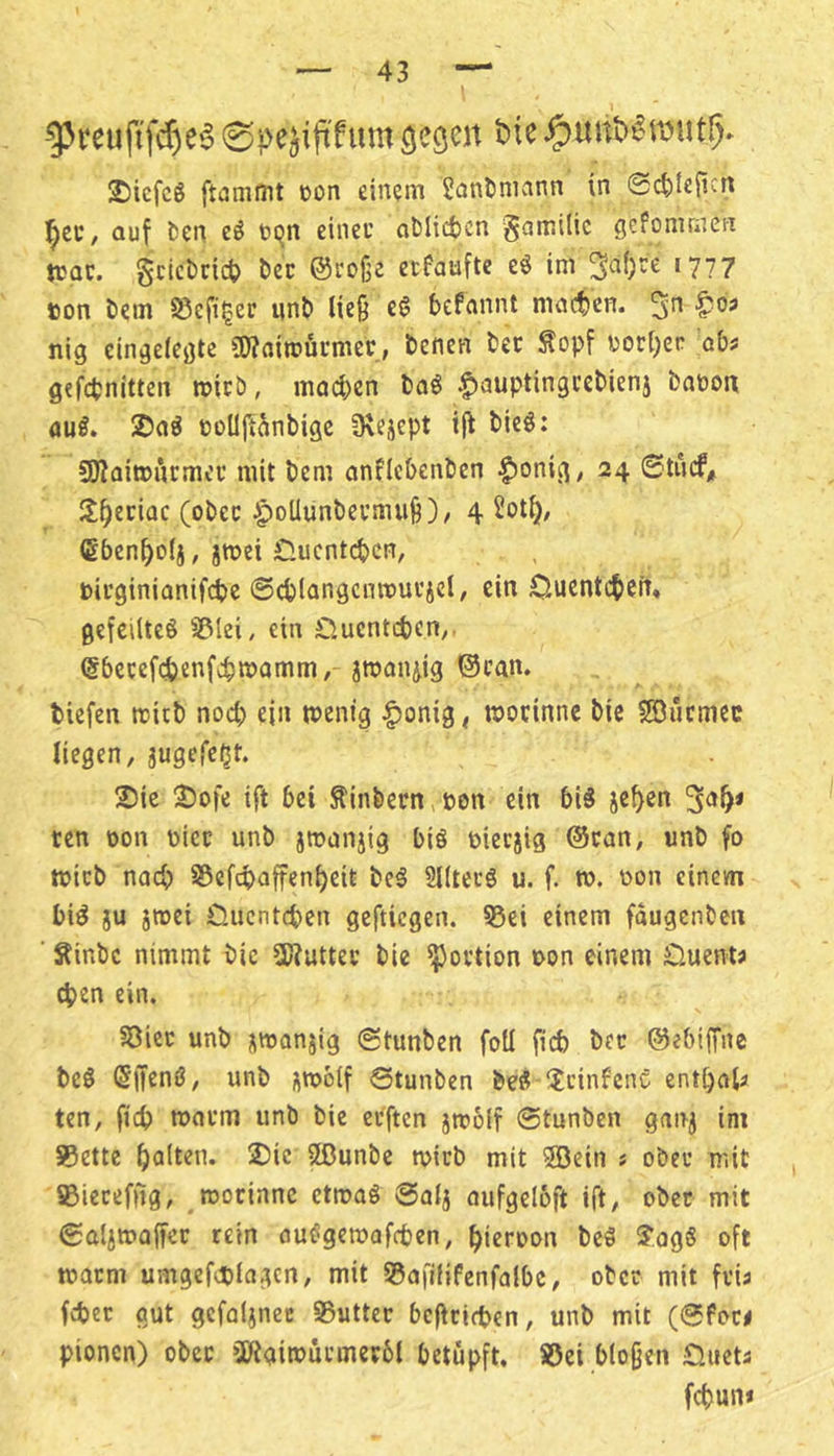 ^reuftfd)e6 0pe^iftfum 2)icfcg ftammt »on einem Üant)niann in 0ci)le{i^n auf fcen eö tijn einet otJlicfccn §ami(ic gefomrnen tcQC. gcicticicS) bcc ©eoße ecfauftc eö im 3^()re [777 ton tiem S5cfi^er nnt> lieg eg befannt machen, |?os nig eingelegte iWflimücmer, benen tec Äopf torl)er übt gefebnitten roicö, macben bag |)auptin9cebieni baoon öug. 2)ng tüUjianbigc 3\eäept ijt bieg; SKaitturmei* mit bem onflebenben t)onig; 24 0t»cf, Itb^riac (obec ipoUunbetmug)/ 4 Sotb/ (Sbenboli, jmei £lucntcbcn, titginianifebe ©cblangcnnjui’icl/ ein Ouentebeit, gefeilteg ißlei, ein £lucntcben;. @6ccef(ibenfib«>onim, jmanjig ©can. tiefen mitb nod) ein wenig |Jonig< wocinnc bic SIBucmcc liegen, jugefe^t. 2)ie 2)ofe ift bei Sintern,ton ein big je^en ten oon ticr unb jwanjig big tieejig @can, unb fo wirb nach S5efcbnffenf)eit beg Slltecg u. f. w. ton einem big ju jwei Clucntcben geftiegen. ?5ei einem faugenben ■ Sinbe nimmt bic SWutter bie iportion ton einem Ouents eben ein. 5öicc unb üwanjig 0tunben foU ficb bec ©ebiffne beg ©iieng, unb uttolf 0tunben beg ^tcinfcnC entbfll« ten, ficb warm unb bie ceften jwolf 0tunben ganj im S5ette 2)ic ®unbc wirb mit Söein t ober mit SBierefiig, worinnc etwag 0Qtj aufgeloft ift, ober mit 0aliwa(fer rein ouggettafeben, bicroon beg S’ogg oft warm umgefeplagcn, mit 55afilifenfa(bc, ober mit fria fcbec gut gcfaljnec S5utter befirifben, unb mit (0for< pionen) ober 3Haiwurmev6t betupft. S5ei biogen -Diieta febun*
