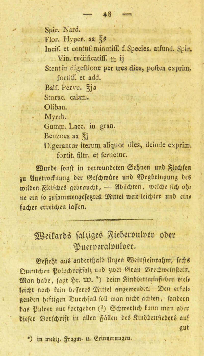 Spie. Nard. Flor. Flyper. aa , Incif. et contiif minutiff f. Species. atfund. Spir, Vin. reftificatiff. ij Stent in digeftione per tres dies, pofeea exprim,. fortiff. et add. Bair. Pervu. 5j/3 Storac. calam. Oliban. - Myrrh. Gumm. Lacc. in grao. Benzoes aa Digerantiir iterum aliquot dies, deinde exprim, fortit. filtr. et feruetur, ' sBurbc fonft in t)ccn)un&eten ©e^nen unb §ted)fert ju SIuÄtrocfnung bec ©efcbroöce unb SBegbeIngung be^ »ilben gicifebeö gebrauebt, — SIbfjcbtcn, n?cld)e ficb of>3 ne ein fo juCammengefe^teö »eit Icicbtec unb eins facbet ccceicben laffen. ' SieSerpulDei* obet* ^ucrpei’alpuli?ci‘- S$eftc{)t aus anbettbalb Unjen 5ßeinfieinrabm, feebS Duenteben ^olncbceftfali unb jwei @can SSreebnjeinftein. (Wan habe, fagt |>c. m *) beim ^inbbetrecinfiebcc eieW teiebt nod) fein beffeveS (Wittel öngenjenbet. 2>cn erfob genben beftigen 2)urd>faü feil man nicht achten, fonbern baS (pulnec nur foctgeben (?) ©cbtterlicb fann man aber biefec (öovfcbnft in allen gaücn beS ÄinbbettfiebecS auf gut •) ln mciiij. gragm- u. Ccinncrnngcn.