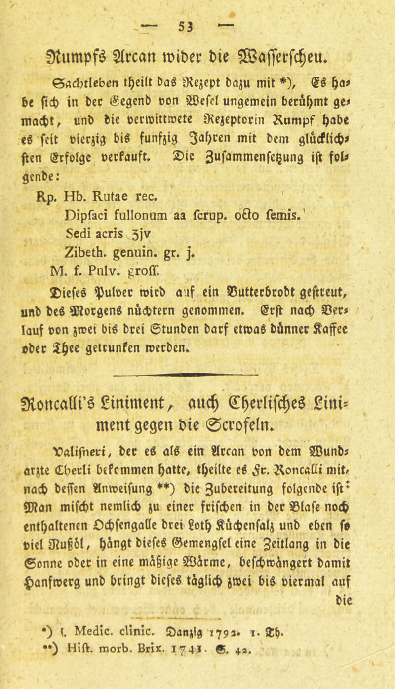 fKumpfl $(rcart bie 5Bafl|crfc§eu. ^AdnUben öaS Ü^ejept ^aJu mit * ••)), ®S l^aa be ficb in bec (Segenb ton SÖßefcI ungemein becüf^mt gcf maebt, unb fcie perwittroetc Oiejeptocin Kumpf bnb« eg fdt Pierjig big funfjig 5o()*^ßn mit bem glucflicb« ften @cfoige Perfauft, 2)ic 3wf^n^nienfegung ijt \qU genbe: Rp. Hb. Rutae rec. ' Dipfaci fullonum aa ferup. ofto femis.’ Sedi acris Sjv Zibeth. genuin, gr. j. M. f. Pnlv. groff. 2)iefeg ^u(pec tpicb auf ein S5uttecbcobt ge^ceut, unb beg SJlorgeng nuebtern genommen. @r|l nach 35ers lauf pon jroei big brei ©tunben baef etmag bönnec Äaffec übet getrunfen meeben. Üloncaüi’^ gimment, auc^ ^^erlifc^e^ £itti= ment gegen t)ie 0a*ofeln. faltfncct; bec cg olg ein ?iccan pon bem SBunbs örjte (Lbetii btfommen battP# tbcilte cg St. Koncaüt mit/ nöcb beffen änrocifung *♦) bie 3ubcceitung folgcnbc ift* SWon mifebt nemlicb ju einet feifeben in bet SSlafe no<b entbflltenen €>cbfcngaöc brei Sotb Äficbcnfotj unb eben fp Piel£Ruß6t, b^ngt biefeg ©emengfel eine Jeitiang in bic ©onnc ober in eine mäßige SSÖäcmc, befebmingett bomit ^)anftperg unb bringt biefeg täglich big piermal auf bie •) {. Medic, cUnic. löanjila 179a. 1. Sb* ••) Hift. morb. Brix. 1741. ®. 4a.