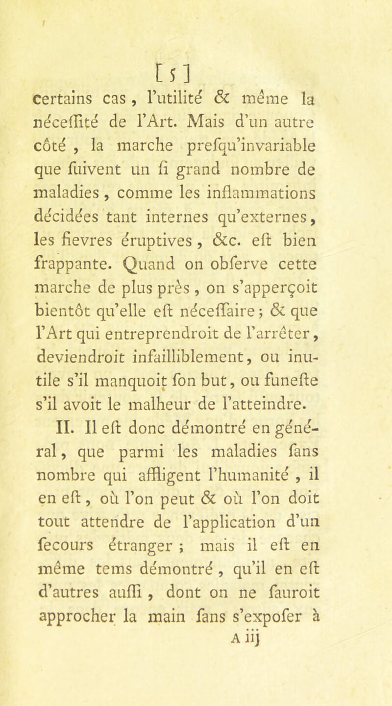 I [ 5 ] certains cas , Tutilite ëc même la nëcelîité de l’Art. Mais d’un autre côté , la marche prefqu’invariable que fuivent un fi grand nombre de maladies , comme les inflammations décidées tant internes qu’externes, les fievres éruptives , &c. eft bien frappante. Quand on obferve cette marche de plus près , on s’apperçoit bientôt qu’elle eft néceflaire ; & que l’Art qui entreprendroit de l’arrêter, deviendroit infailliblement, ou inu- tile s’il manquoit Ton but, ou funefte s’il avoit le malheur de l’atteindre. II. Il eft donc démontré en géné- ral, que parmi les maladies fans nombre qui affligent l’humanité , il en eft, oh l’on peut Sc où l’on doit tout attendre de l’application d’un fecours étranger ; mais il eft en même tems démontré , qu’il en eft d’autres aufTi , dont on ne fauroit approcher la main fans s’expofer à A iij