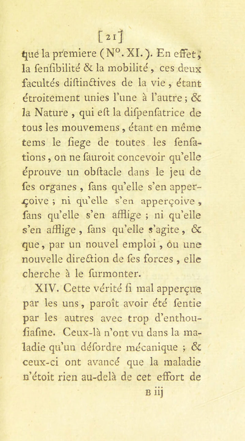 la fenübilité & la mobilité , ces deux facultés diftinftives de la vie, étant étroitement unies Tune à l’autre ; & la Nature , qui eft la dirpenfatrice de tous les mouvemens , étant en même tems le fiege de toutes les fenfa- tions, on ne fauroit concevoir qu’elle éprouve un obftacle dans le jeu de fes organes , fans qu’elle s’en appe-r- jçoive ; ni qu elle s’en apperçoive , fans qu’elle s’en afflige ; ni qu’elle s’en afflige , fans qu’elle s’agite, ÔC que, par un nouvel emploi, ôu une nouvelle diredion de fes forces , elle cherche à le furmonter. XIV. Cette vérité fi mal apperçire par les uns, paroît avoir été fentie par les autres avec trop d’enthou- fiafme. Ceux-là n’ont vu dans la ma- ladie qu’un défordre mécanique ; Sc ceux-ci ont avancé que la maladie n’étoit rien au-delà de cet effort de