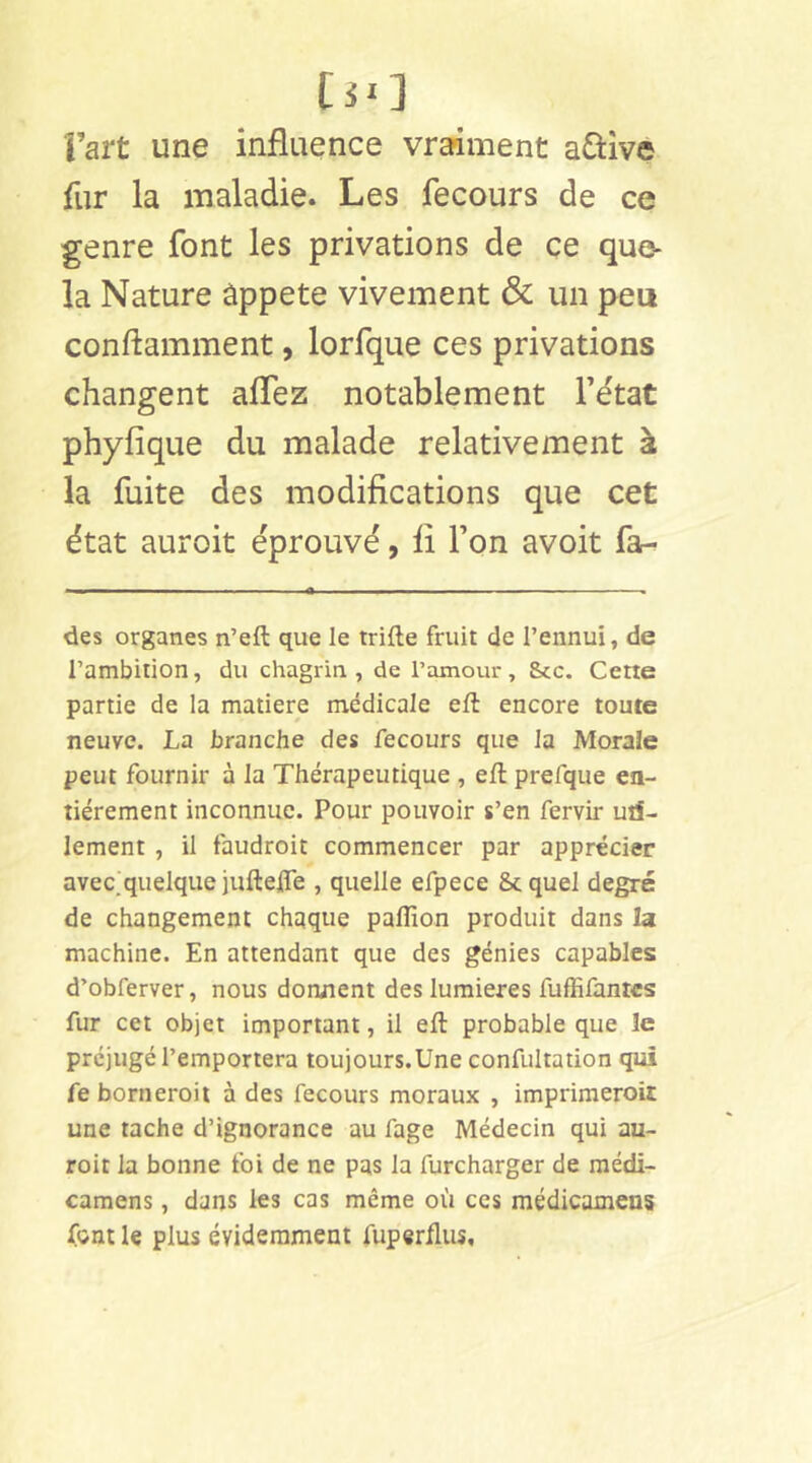 Fart une influence vraiment active fur la maladie. Les fecours de ce genre font les privations de ce quo- la Nature ûppete vivement & un peu conftamment, lorfque ces privations changent aflez notablement Tëtat phyfique du malade relativement à la fuite des modifications que cet état auroit éprouvé, fi Ton avoit fa- des organes n’eft que le trifte fruit de l’ennui, de l’ambition, du chagrin , de l’amour, &cc. Cette partie de la matière médicale eft encore toute neuve. La branche des fecours que la Morale peut fournir à la Thérapeutique , eft prefque en- tièrement inconnue. Pour pouvoir s’en fervir uti- lement , il faudroit commencer par apprécier avec^quelque juftefle , quelle efpece 8c quel degré de changement chaque paflîon produit dans la machine. En attendant que des génies capables d’obferver, nous donnent des lumières fuffifantcs fur cet objet important, il eft probable que îe préjugé l’emportera toujours.Une confultation qui fe borneroit à des fecours moraux , imprimeroiî une tache d’ignorance au fage Médecin qui au- roit la bonne foi de ne pas la furcharger de médi- camens, dans les cas même où ces médicaxnens font le plus évidemment fuperflus.