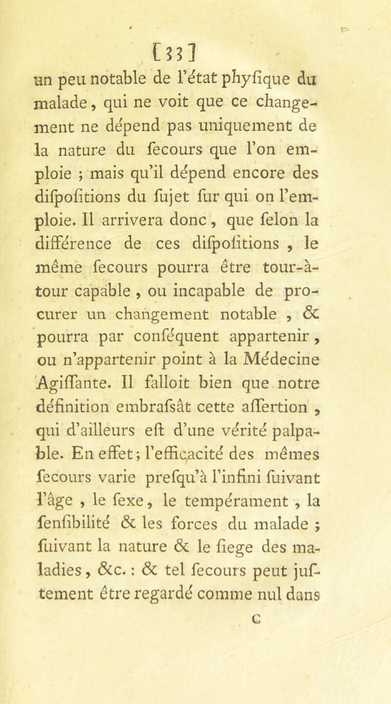 C?3] un peu notable de Fétat phyfique du malade, qui ne voit que ce change- ment ne dépend pas uniquement de la nature du fecours que Ton em- ploie ; mais qu’il dépend encore des difpofîtions du fujet fur qui on l’em- ploie. Il arrivera donc , que félon la différence de ces difpolitions , le même fecours pourra être tour-à- tour capable , ou incapable de pro- curer un changement notable , <5c pourra par conféquent appartenir , ou n’appartenir point à la Médecine 'Agilfante. Il falloit bien que notre définition embrafsât cette alTertion , qui d’ailleurs efi: d’une vérité palpa- ble. En effet; l’effiqacité des mêmes fecours varie prefqu’à l’infini fuivant l’âge , le fexe, le tempérament -, la fenfibilité & les forces du malade ; fuivant la nature & le fiege des ma- ladies , &c. : & tel fecours peut juf- tement être regardé comme nul dans G