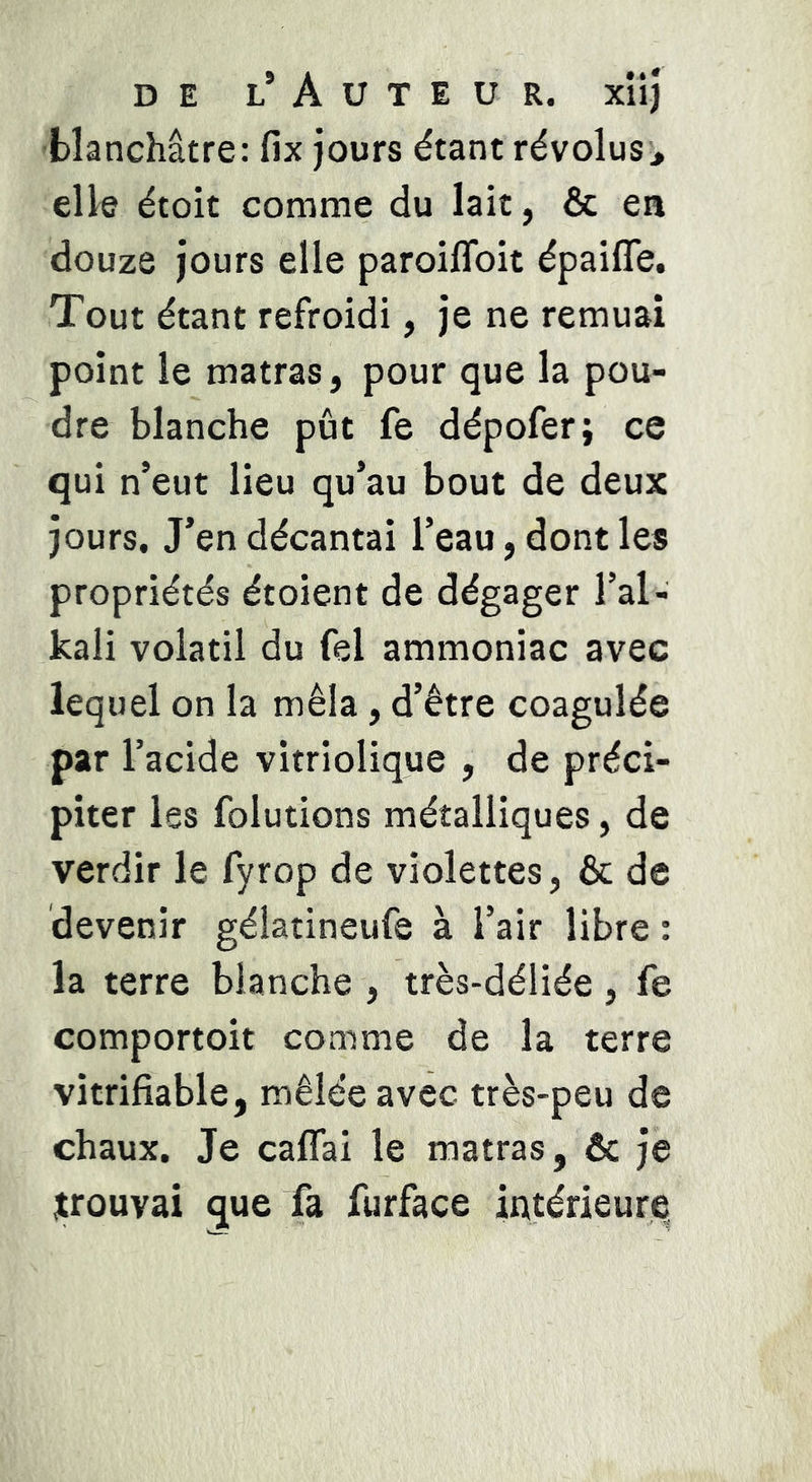 DE l’Auteur, xiiî blanchâtre: fix jours étant révolus^ elle étoit comme du lait, & en douze jours elle paroiflbit épaifle. Tout étant refroidi, je ne remuai point le matras, pour que la pou- dre blanche pût fe dépofer; ce qui n’eut lieu qu’au bout de deux jours. J’en décantai l’eau, dont les propriétés étoient de dégager l’al- kali volatil du fel ammoniac avec lequel on la mêla, d’être coagulée par l’acide vitriolique , de préci- piter les folutions métalliques, de verdir le fyrop de violettes, & de devenir gélatineufe à l’air libre : la terre blanche , très-déliée , fe comportoit comme de la terre vitrifiable, mêlée avec très-peu de chaux. Je caflai le matras, ôc je prouvai que fa furface intérieure.