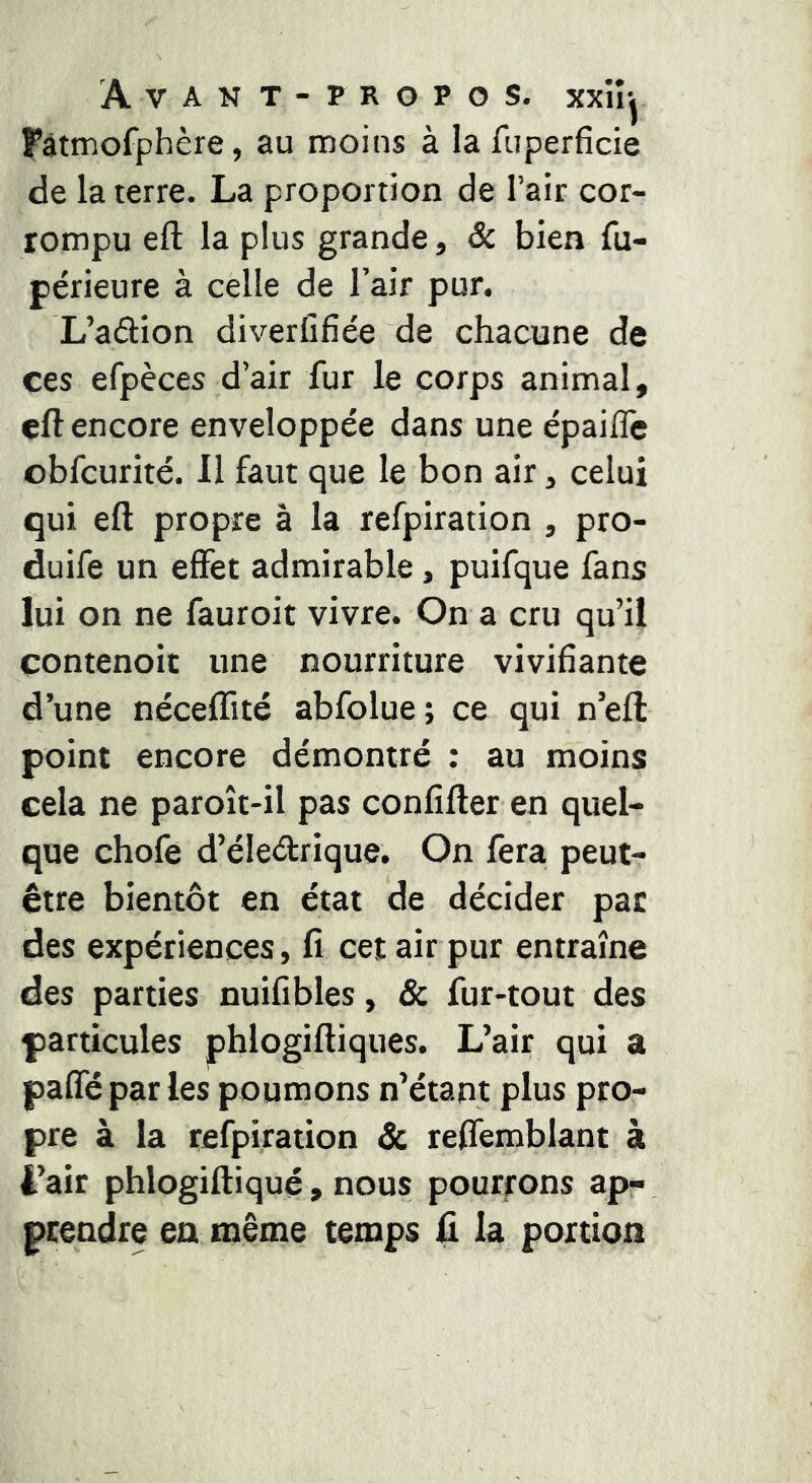 Pâtmofphère, au moins à lafuperficie de la terre. La proportion de l’air cor- rompu eft la plus grande, Sc bien fu- périeure à celle de l’air pur. L’adion diverfifie'e de chacune de ces efpèces d’air fur le corps animal, eft encore enveloppée dans une épailTe obfcurité. 11 faut que le bon air, celui qui eft propre à la refpiration , pro- duire un effet admirable, puifque fans lui on ne fauroit vivre. On a cru qu’il contenoit une nourriture vivifiante d’une néceflité abfolue; ce qui n’eft point encore démontré : au moins cela ne paroît-il pas confîfter en quel- que chofe d’éledrique. On fera peut- être bientôt en état de décider pat des expériences, fi cet air pur entraîne des parties nuifibles, & fur-tout des particules phlogiftiques. L’air qui a paffépar les poumons n’étant plus pro- pre à la refpiration 3c reffemblant à i’air phlogiftiqué, nous pourrons ap- ptendre en même temps fi la portion