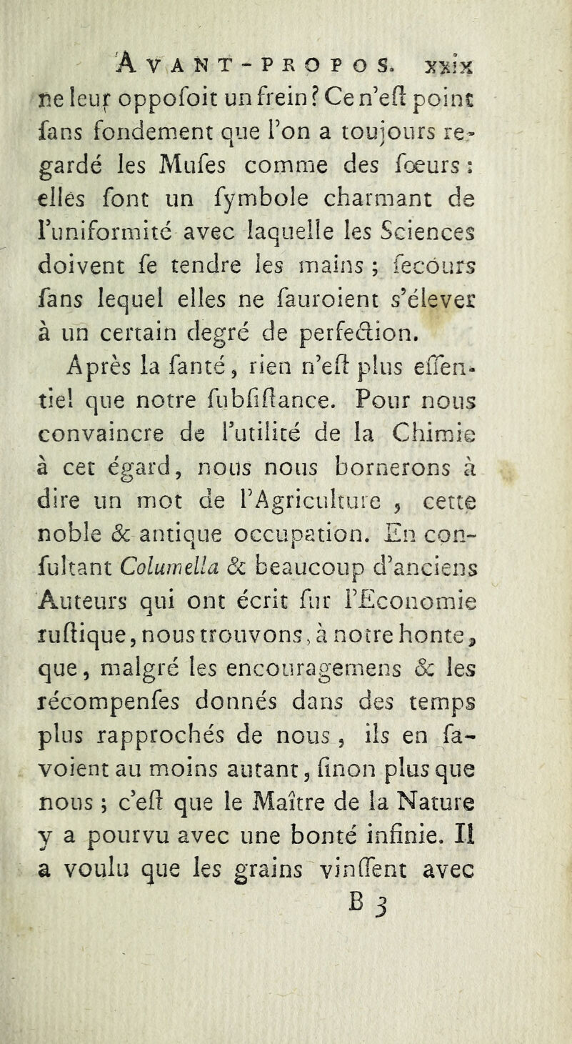 ne leur oppofoit un frein? Cen’efi point fans fondement que l’on a toujours re- gardé les Mufes comme des fœurs : elles font un fymbole charmant de runiformité avec laquelle les Sciences doivent fe tendre les mains ; fecôurs fans lequel elles ne fauroient s’élever à un certain degré de perfedion. Après la fanté, rien n’eft plus eflen- tie! que notre fubfîdance. Pour nous convaincre de futilité de la Chimie à cet égard, nous nous bornerons à dire un mot de l’Agriculture , cette noble & antique occupation. En con- fultant Columdla & beaucoup d’anciens Auteurs qui ont écrit fur l’Economie luflique, nous trouvons, à notre honte, que, malgré les encouragemens & les récompenfes donnés dans des temps plus rapprochés de nous, ils en fa- voient au moins autant, finon plus que nous ; c’eft que le Maître de la Nature y a pourvu avec une bonté infinie. Il a voulu que les grains vin fient avec