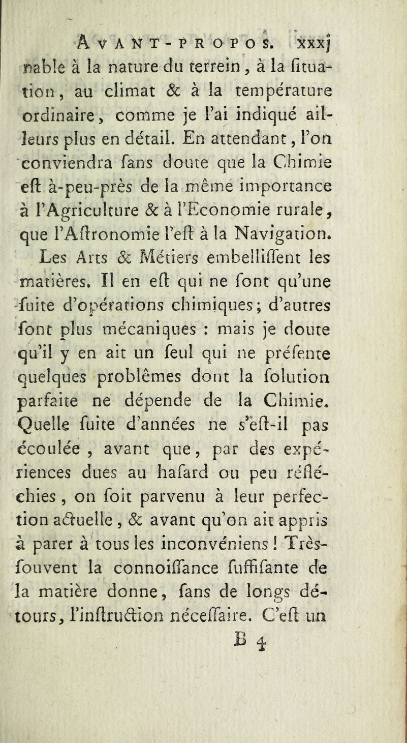 rabk à la nature du terrein, à la fitua- tion, au climat & à la température ordinaire, comme je l’ai indiqué ail- leurs plus en détail. En attendant, l’on conviendra fans doute que la Chimie eft à-peu-près de la même importance à l’Agriculture & à l’Economie rurale, que l’Aftronomie l’eft à la Navigation. Les Arts & P»létiers embelîifl'ent les matières. Il en eft qui ne font qu’une •fuite d’opérations chimiques; d’autres font plus mécaniques : mais je doute qu’il y en ait un feul qui ne préfente quelques problèmes dont la folution parfaite ne dépende de la Chimie. Quelle fuite d’années ne s’êft-il pas écoulée , avant que, par des expé- riences dues au hafard ou peu réflé- chies , on foit parvenu à leur perfec- tion aduelle , & avant qu’on ait appris à parer à tous les inconvéniens ! Trcs- fouvent la connoiflance fuffifante de la matière donne, fans de longs dé- tours, i’inftrudion nécelTaire. C’eft un