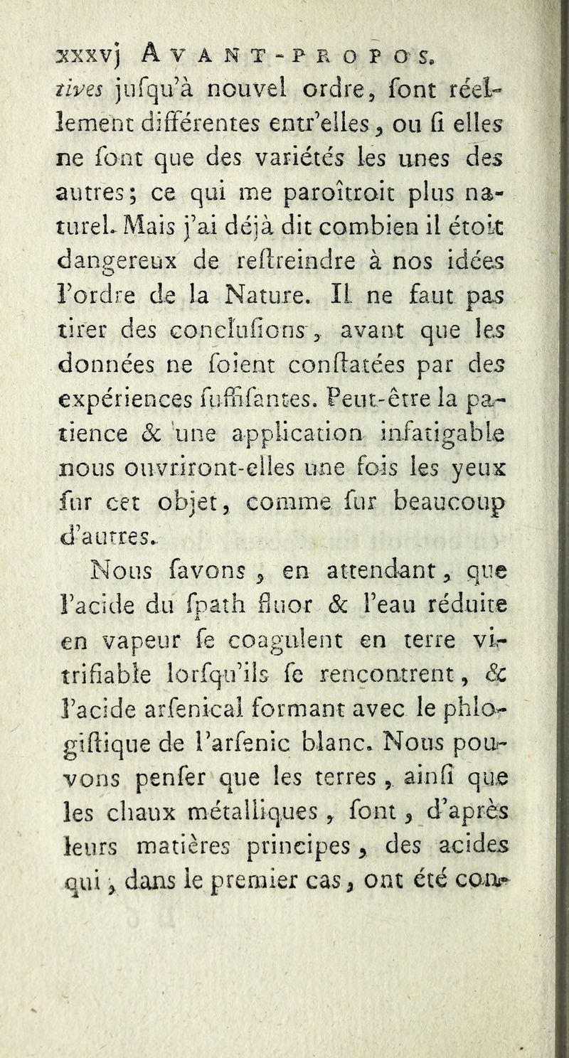 sxxvj Avant-propos. tivis jurqu’à nouvel ordre, font réel- îement différentes entr’eiles, ou fî elles ne font que des variétés les unes des autres; ce qui me paroîtroit plus na- turel. Mais i’ai déjà dit combien il étoLt dangereux de reflreindre à nos idées O l’ordre de la Nature. IL ne faut pas tirer des conclufions’, avant que les données ne foient conftatées par des expériences fuffifantes. Peut-être la pa- tience & une application infatigable nous ouvriront-elles une fois les yeux fur cet objet, comme fur beaucoup d’autres. Nous favons j en attendant, que l’acide du fpath fluor & l’eau réduite en vapeur fe coagulent en terre vi- trifiable lorfqu’iis fe rencontrent, & l’acide arfenical formant avec le phlo- giftique de l’arfenic blanc. Nous pou- vons penfer que les terres , ainfi que les chaux métalliques , font, d’après leurs matières principes, des acides Qui, dans le premier cas, ont été cor>