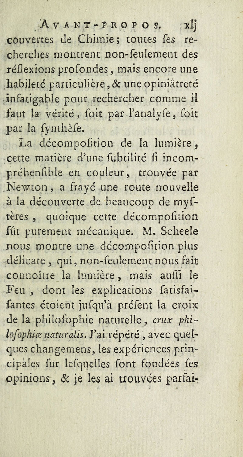 couvertes de Chimie ; toutes fes re- cherches montrent non-feulement des réflexions profondes, mais encore une habileté particulière,& une opiniâtreté infatigable pour rechercher comme H faut la vérité, foit par l’analyfe, foie par la fynthèfe. La décompofition de la lumière, cette matière d’une fubtilité fi incom- préhenfible en couleur, trouvée par .Newton, a frayé une route nouvelle à la découverte de beaucoup de myf- tères , quoique cette décompofition fût purement mécanique. M. Scheele nous montre une décompofition plus délicate, qui, non-feulement nous fait connoître la lumière, mais aufll le Feu , dont les explications fatisfai- fantes étoient jufqu’à préfent la croix de la philofophie naturelle, crux phi- lofophice naturalis. J’ai répété , avec quel- ques changemens, les expériences prin- cipales fur lefquelles font fondées fes opinions, & je les ai trouvées parfai-