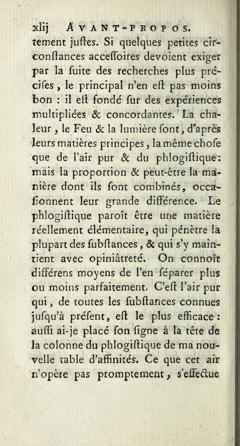 tement juftes. Si quelques petites cir- conftances acceflbires dévoient exiger par la fuite des recherches plus pré- cifes , le principal n’en efi: pas moins bon : il ell fondé fur des expériences multipliées & concordantes. La cha» leur, le Feu & la lumière font, d’après leurs matières principes, la même chofe que de l’air pur & du phlogiflique: mais la proportion Sc peut-être la ma- nière dont ils font combinés, occa- lîonnent leur grande différence. Le phlogiflique paroît être une matière réellement élémentaire, qui pénètre la plupart des fubflances, & qui s’y main- tient avec opiniâtreté. On connoît différens moyens de l’en féparer plus ou moins parfaitement. C’efl l’air pur qui, de toutes les fubflances connues jufqu’à préfent, eft le plus efficace : aufli ai-je placé fon figne à la tête de la colonne du phlogiflique de ma nou- velle table d’affinités. Ce que cet air n’opère pas promptement, s’effedue