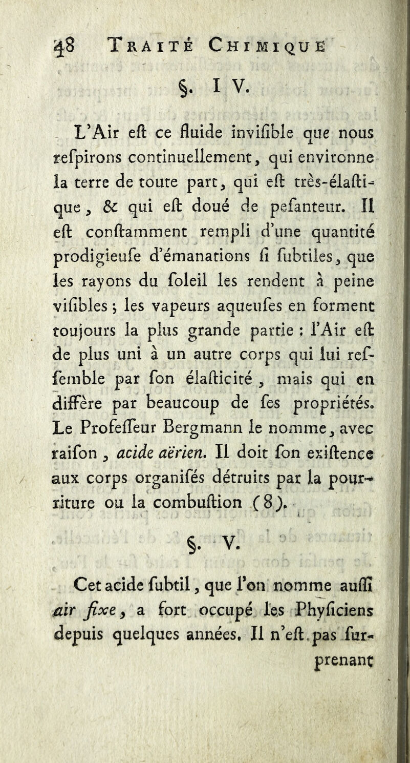 ^8 T E A IT E Chimique §. I V. - L’Air eft ce fluide invifible que nous refpirons continuellement, qui environne la terre de toute parc, qui eft très-élafti- que, & qui eft doué de pefanteur. Il eft conftàmment rempli d’une quantité prodigieufe d’émanations fi fubtiles, que les rayons du foleil les rendent à peine vifibles 5 les vapeurs aqueufes en forment toujours la plus grande partie ; TAir eft de plus uni à un autre corps qui lui ref- femble par fon élafticité , mais qui en diffère par beaucoup de fes propriétés* Le ProfelTeur Bergmann le nomme, avec raifon , acide aerien. Il doit fon exiftence aux corps organifés détruits par la pour^ xiture ou la combuftion (8), §. V. Cet acide fubtil, que Bon nomme auflï /lir fixe y a fort occupé les Phyficiens depuis quelques années. Il n’eft.pas fur- prenant