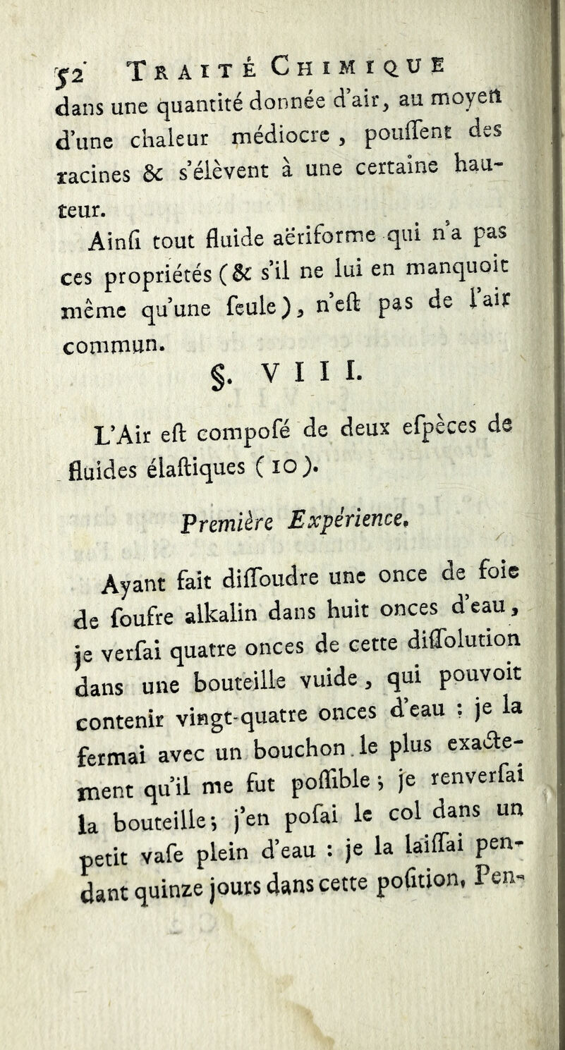 dans une quantité donnée d air, au moyen d’une chaleur médiocre , poufTent des racines de s’élèvent à une certaine hau- teur. Ainfi tout fluide aëriforme qui n’a pas ces propriétés C&: s’il ne lui en manquoit même qu’une feule), neft pas de lait commun. §. VIII. L’Air eft eompofé de deux efpèces ds . fluides élaftiques ( lO). Première Expérience, Ayant fait diffoudre une once de foie de foufre alkalin dans huit onces deau , je verfai quatre onces de cette diflblution dans une bouteille vuide, qui pouvoit contenir vingt-quatre onces d’eau ; je la fermai avec un bouchon le plus exaéte- ment qu’il me fut poflible -, je renverfai la bouteille-, j’en pofai le col dans un petit vafe plein d’eau : je la làiffai pen- dant quinze jours dans cette pofition, Pen-