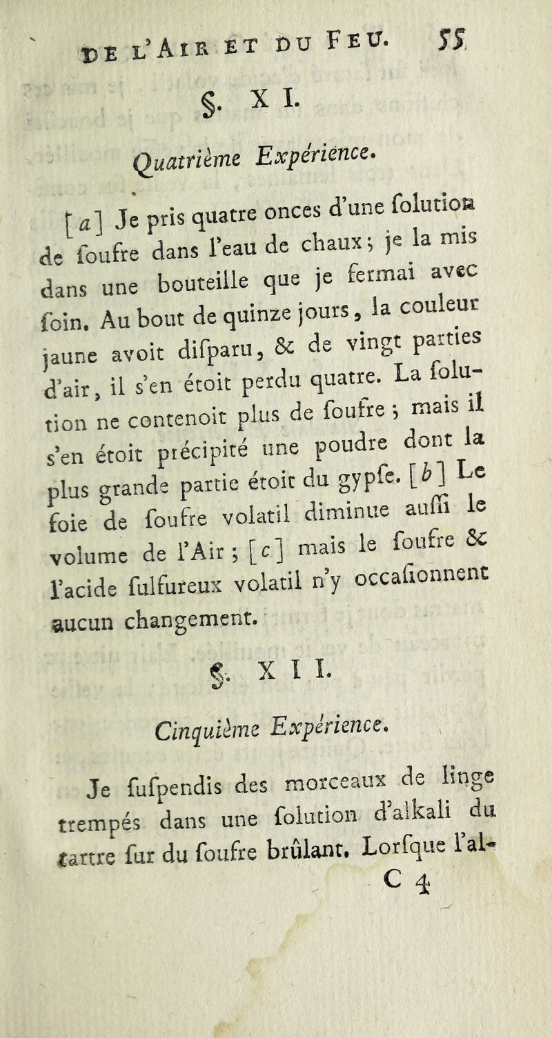 §. X I. Quatrième Expérience. r ^il Je pris quatre onces d’une folutioa de loufre dans l’eau de chaux ; je la nus dans une bouteille que je fermai avec foin. Au bout de quinze jours, la couleur jaune avoit difparu, & de vingt parties d’air, il s’en étoit perdu quatre. La o u- tion ne contenoit plus de foutre -, mais i s’en étoit précipité une poudre dont la plus grande partie etoit du gypf^* foie de foufre volatil diminue auüi e volume de l’Air ;[c] mais le foufre 8c l’acide fulfureux volatil n y occafionnenc aucun changement. f. X 1 î. Cinquième Expérience. Je fufpendis des morceaux de linge trempés dans une foiution dalkali ^du tartre fur du foufre brûlant. Lorfque l’ai- C q.