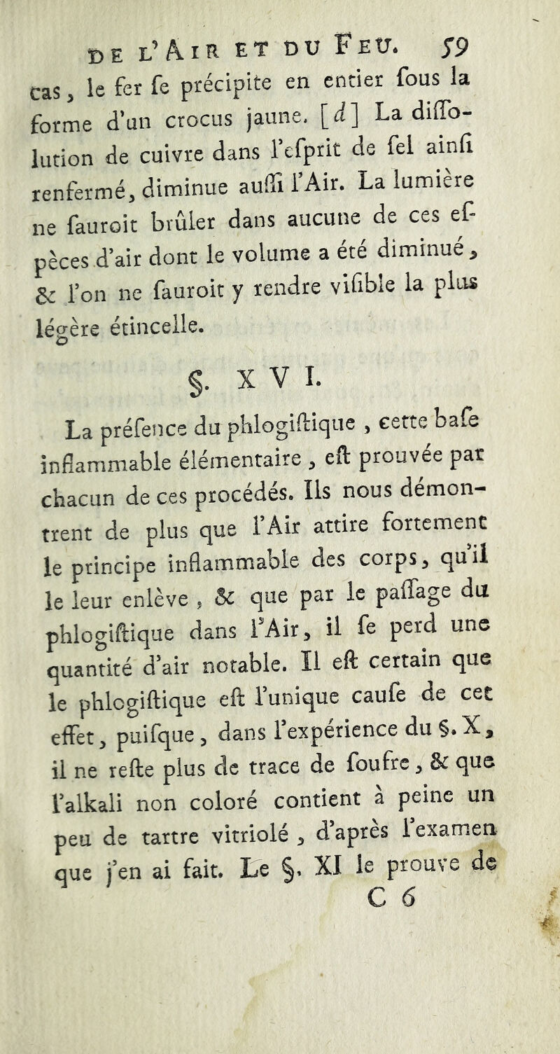 de l’A.IR ET DU Feu. f9 cas, le fer fe précipite en entier fous la forme d’un crocus jaune, [d] La diffb- lution de cuivre dans l’efprit de fel ainfl renfermé, diminue auiTi l’Air. La lumière ne fauroit brûler dans aucune de ces ef- pèces d’air dont le volume a été diminué, Sc l’on ne fauroit y rendre viûble la plus légère étincelle. O §. XVI. La préfence du phlogiftique , cette balè inflammable élémentaire , eft prouvée par chacun de ces procèdes. Ils nous démon- trent de plus que l’Air attire fortement le principe inflammable des corps, qui! le leur enlève , & que par le paffage du phlogiftique dans FAir, il fe perd une quantité d’air notable. Il eft certain que le phlogiftique eft l’unique caufe de cet effet, puifque, dans l’experience du §. X , il ne refte plus de trace de foufre, & que l’alkali non coloré contient à peine un peu de tartre vitriole , d apres i examen que j’en ai fait, te XI le prouve de