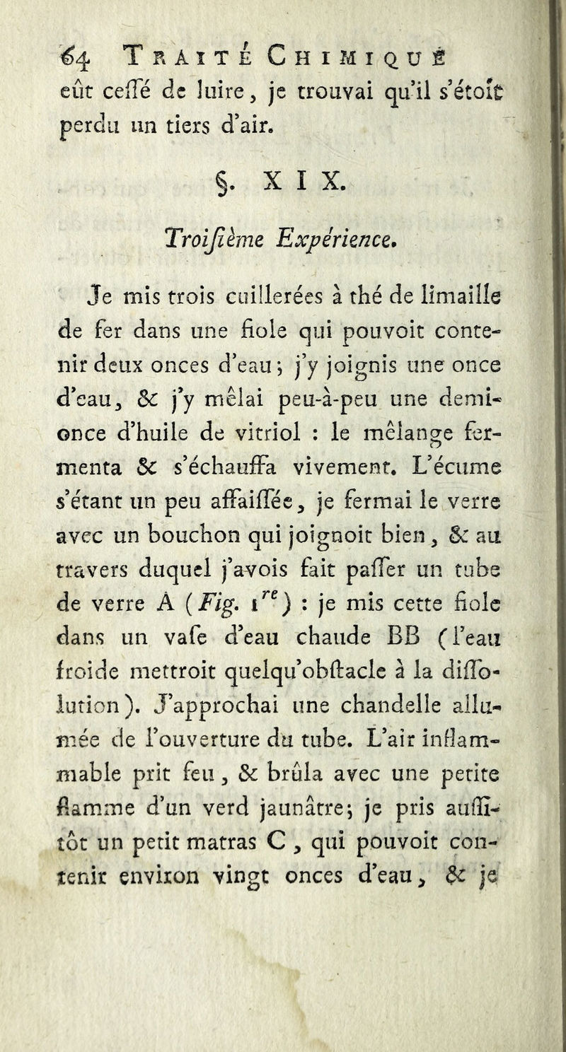 eût ceffe de luire, je trouvai quil sétoit perdu un tiers d’air. §. XIX. Troijîème Expérience. Je mis trois cuillerées à thé de limaille de fer dans une fiole qui pouvoir conte- nir deux onces d’eau *5 j’y joignis une once d’eau, &c j’y mêlai peu-à-peu une demi* once d’huile de vitriol : le mélange fer- menta 5c s’échauffa vivement. L’écume s’étant un peu affaifféc, je fermai le verre avec un bouchon qui joignoit bien, & au travers duquel j’avois fait pafier un tube de verre A (Fig. : je mis cette fiole dans un vafe d’eau chaude BB (l’eau froide mettroit quelqu’obftacle à la difib- iution). J’approchai une chandelle allu- mée de l’ouverture du tube. L’air inflam- mable prit feu, & brûla avec une petite flamme d’un verd jaunâtre, je pris auffi- tôt un petit matras C , qui pouvoir con- tenir environ vingt onces d’eau, ^ je