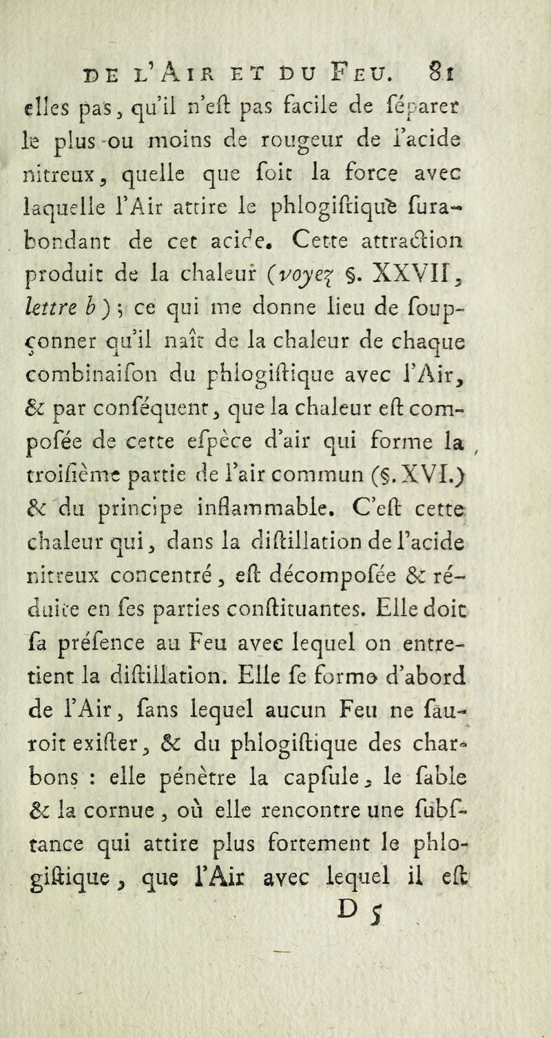 elles pas, quil r/eft pas facile de féparet le plus 'OU moins de rougeur de i’acide nitreux 5 quelle que foie la force avec laquelle TAir attire le phlogifdqu^ fura- bondant de cet acide. Cette attrac?cion produit de la chaleur {voyç.y^ §. XXVII^ Imrt ce qui me donne lieu de foup-’ çonner qu'il naît de la chaleur de chaque combinaifon du phlogiftique avec TAir, & par conféquenr, que la chaleur eft corn- pofée de cette efpèce d'air qui forme la , troifième partie de fair commun (§.XVI.) fcdu principe inflammable. C'eft cette chaleur qui, dans la difdllation deTacide idrreux concentré, eft décompofée & ré- duite en fes parties conftituantes. Elle doit fa préfence au Feu avec lequel on entre- tient la diftillation. Elle fe forme d'abord de l’Air, fans lequel aucun Feu ne fàu- toitexifter, & du phlogiftique des char» bons : elle pénètre la capfule. le fable & la cornue , où elle rencontre une fubf- tance qui attire plus fortement le phlo- giftique ^ que l'Air avec lequel il eft