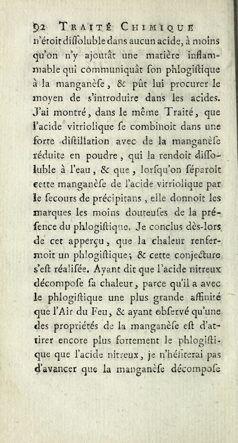 '5)2 T il A t T Ê Chimique îi'éroirdifloluble dans aucun acide^ à moins qu’on n’y ajoutât une matière inflam- mable qui communiquât fon phlogiPcique à la manganèfe, & pût lui procurer le moyen de s’introduire dans les acides. J’ai montré^ dans le même Traité^ que î’acide vitriolique fe combinok dans une forte diftillation avec de la mano-anèfe O réduite en poudre ^ qui la rendoit diflb- iiible à l’eau, & que y lorfqu’on féparoic cette manganèfe de Tacide vitriolique par O JL r ie fecours de précipirans , elle donnoit les marques les moins douteufes de la pré- fence du phlogiftiqne. Je conclus dès-lors de cet apperçu 5 que la chaleur renfer- moît un phlogiftique; & cette conjeélure s’efl: réalifée. Ayant dit que i’àcide nitreux déconipofe fa chaleur^ parce qu’il a avec le phiogiftique une plus grande affinité que l’Air du Feu^ & ayant obfervé qu’une des propriétés de la manganèfe eft d’at- tirer encore plus fortement le phlogifll- que que l’acide nitreux ^ je n’hélirerai pas d’avancer que la manganèfe déçoinpofe