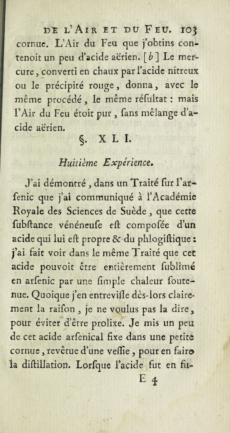 cornue. L'Air du Feu que j'obtins con- tenoit un peu d'acide aerien* [è] Le mer- cure ^ converti en chaux par l’acide nitreux ou le précipité rouge, donna, avec le même procédé, le même réfultat : mais l’Air du Feu étoit pur , fans mêJange d’a- cide aerien. §. X L L Huitième Expérience. J’ai démontré , dans un Traité fur Faf- fenic que j’ai communiqué à l’Académie Royale des Sciences de Suède, que cette fubftance vénéneufe eft compofée d’un acide qui lui eft propre & du phlogiftique : j’ai fait voir dans le même Traité que cec acide pouvoit être entièrement fubiimé en arfenic par une fimple chaleur foute- nue. Quoique j’en entrevifle dès-lors claire- ment la raifon , je ne vquIus pas la dire^ pour éviter d’être prolixe. Je mis un peu de cet acide arfenical fixe dans une petite cornue, revêtue d’une veffie ^ pour en faire» la diftillation. Lorfque l’acide fut en fii» E ^