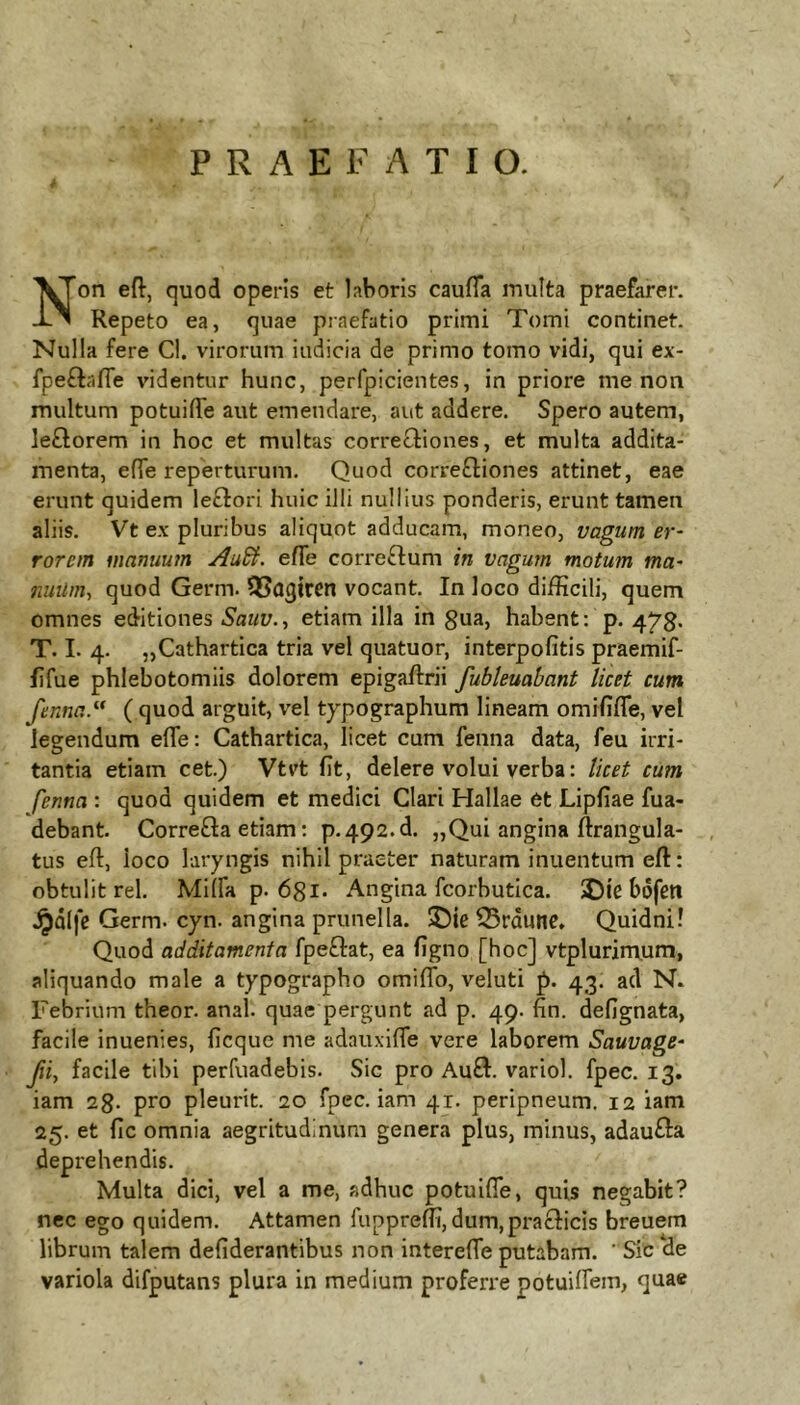 PRAEFATIO. / Non eft, quod operis et laboris caufTa multa praefarer. Repeto ea, quae praefatio primi Tomi continet. Nulla fere Cl. virorum indicia de primo tomo vidi, qui ex- fpeftafle videntur hunc, perfpicientes, in priore me non multum potuilTe aut emendare, aut addere. Spero autem, le£lorem in hoc et multas correcliones, et multa addita- menta, efTe reperturum. Quod corregiones attinet, eae erunt quidem lectori huic illi nullius ponderis, erunt tamen aliis. Vt ex pluribus aliquot adducam, moneo, vagum er- rorem manuum Au^. efle correftum in vagum motum ma- nuUm, quod Germ. 5?Q3tren vocant. In loco difficili, quem omnes editiones Sauv., etiam illa in gua, habent: p. T. I. 4. „Cathartica tria vel quatuor, interpofitis praemif- fifue phlebotomiis dolorem epigaftrii fubleuabant licet cum fenna^ ( quod arguit, vel typographum lineam omififle, vel legendum efTe: Cathartica, licet cum fenna data, feu irri- tantia etiam cet.) Vtvt fit, delere volui verba: licet cum fenna : quod quidem et medici Clari Hallae et Lipfiae fua- debant. Correfta etiam: p.492.d. „Qui angina ftrangula- , tus eft, loco laryngis nihil praeter naturam inuentum eft: obtulit rei. Milia p. 681- Angina fcorbutica. 5)ic bofen Jj)dlfc Germ. cyn. angina prunella. ©ic 33rdune, Quidni! Quod additamenta fpeftat, ea figno [hoc] vtplurinxum, aliquando male a typographo omiflb, veluti p. 43. ad N. Febrium theor. anal. quae pergunt ad p. 49. fin. defignata, facile inuenies, ficque me adauxifle vere laborem Sauvage- Jii, facile tibi perfuadebis. Sic pro Au£I. variol. fpec. 13. iam sg. pro pleurit. 20 fpec. iam 41. peripneum. 12 iam 25. et fic omnia aegritudinum genera plus, minus, adau^Ia deprehendis. Multa dici, vel a me, adhuc potuifle, quis negabit? nec ego quidem. Attamen fuppreffi, dum,pra£l:icis breuem librum talem defiderantibus non interefie putabam. Sic de variola difputans plura in medium proferre potuilfem, quae