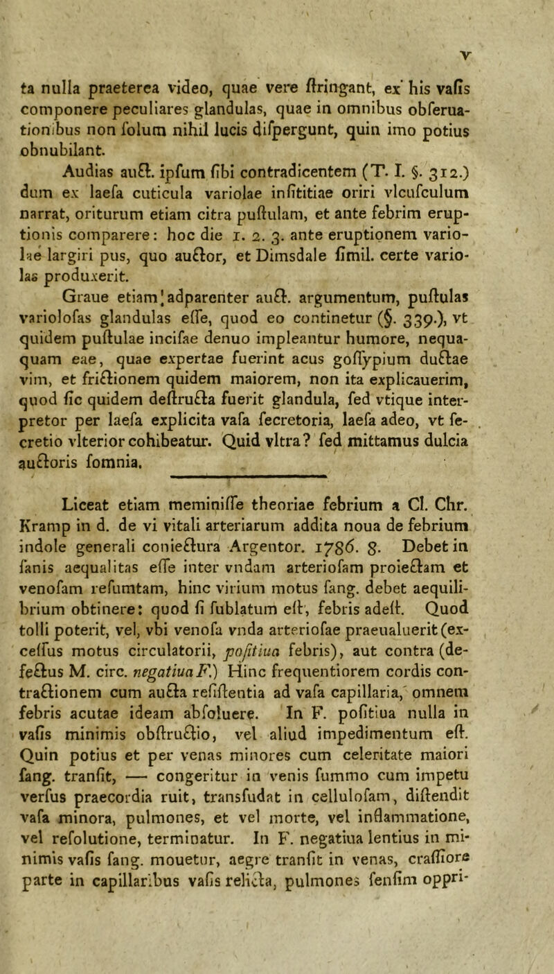 ta nulla praeterea video, quae vere ftringant, ex’ his vafis componere peculiares glandulas, quae in omnibus obferua- tionibus non foluni nihil lucis dirpergunt, quin imo potius obnubilant Audias auO:. ipfum fibl contradicentem (T. I. §. 312.) dum ex laefa cuticula variolae infititiae oriri vlcufculum narrat, oriturum etiam citra puftulam, et ante febrim erup- tionis comparere: hoc die i. 2. 3. ante eruptionem vario- lae largiri pus, quo auflor, et Dimsdale llmil. certe vario- lae produxerit. Graue etiam |adparenter auB. argumentum, puftulas variolofas glandulas effe, quod eo continetur (§. 339.)j vt quidem puftulae incifae denuo impleantur humore, nequa- quam eae, quae expertae fuerint acus goflypium duflae vim, et friflionem quidem maiorem, non ita explicauerim, quod fic quidem deftrufla fuerit glandula, fed vtique inter- pretor per laefa explicita vafa fecretoria, laefa adeo, vt fe- cretio vlterior cohibeatur. Quid vitra? fed mittamus dulcia aufloris fomnia. Liceat etiam meminifie theoriae febrium a Cl. Chr. Kramp in d. de vi vitali arteriarum addita noua de febrium indole generali conieflura Argentor. g. Debet in fanis aequalitas effe inter vndam arteriofam proieflam et venofam refumtam, hinc virium motus fang. debet aequili- brium obtinere: quod fi fublatum elt, febris adellr. Quod tolli poterit, vel, vbi venofa vnda arteriofae praeualuerit(ex- celfus motus circulatorii, pofitiua febris), aut contra (de- feflus M. circ. negatiua F.) Hinc frequentiorem cordis con- traflionem cum aufla refiflentia ad vafa capillaria,' omnem febris acutae ideam abfolucre. In F. pofitiua nulla in vafis minimis obftru^lio, vel aliud impedimentum eft. Quin potius et per venas minores cum celeritate maiori fang. tranfit, — congeritur in venis fummo cum impetu verfus praecordia ruit, transfudat in cellulofam, diftendit vafa minora, pulmones, et vel morte, vel inflammatione, vel refolutione, terminatur. In F. negatiua lentius in mi- nimis vafis fang. mouetur, aegre tranfit in venas, crafliore parte in capillaribus vafis relicla, pulmones fenfim oppn*
