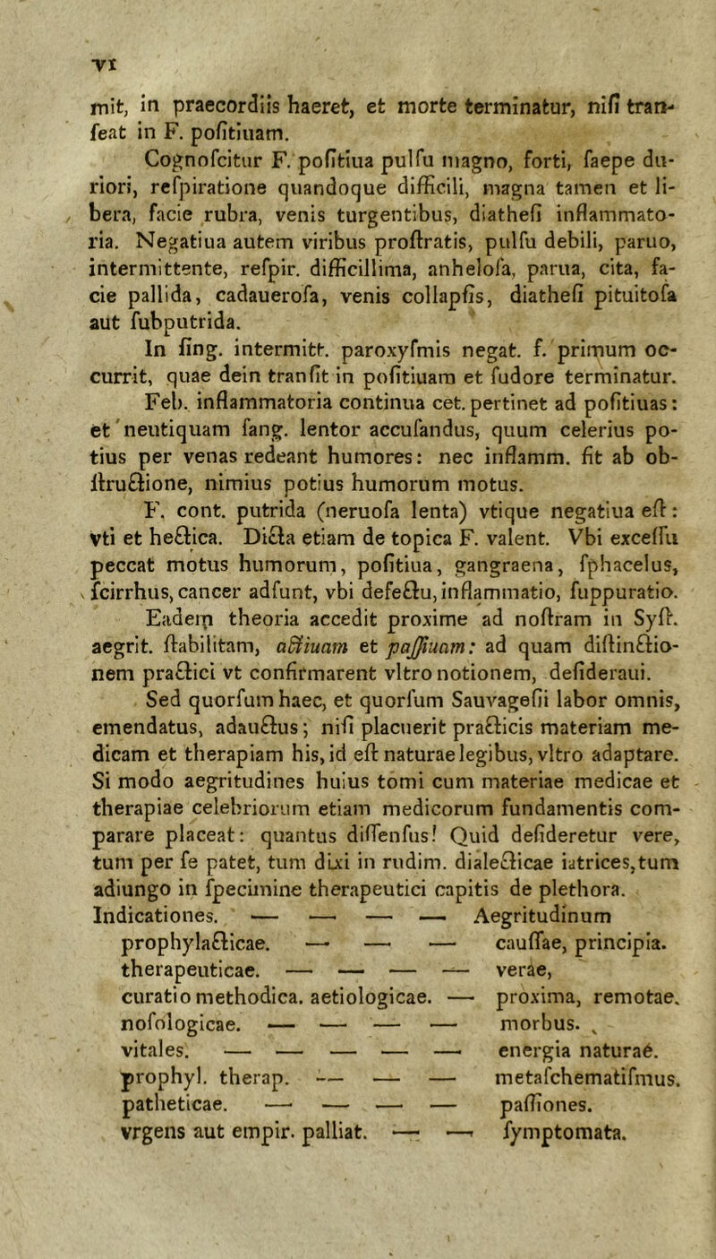 TI mit, in praecordiis haeret, et morte terminatur, nifi tran- feat in F. pofitiuam. Co^nnfcitur F. pofitiua pulfu magno, forti, faepe du- riori, refpiratione quandoque difficili, magna tamen et li- bera, facie rubra, venis turgentibus, diathefi inflammato- ria. Negatiua autem viribus proftratis, pulfu debili, paruo, intermittente, refpir. difficillima, anhelofa, parua, cita, fa- cie pallida, cadauerofa, venis collapfis, diathefi pituitofa aut fuhputrida. In fing, intermitt. paro.xyfmis negat, f. primum oc- currit, quae dein tranfit in pofitiuara et fudore terminatur. Feb. inflammatoria continua cet. pertinet ad pofitiuas: et' neutiquam fang. lentor accufandus, quum celerius po- tius per venas redeant humores: nec inflamm. fit ab ob- Itruflione, nimius potius humorum motus. F. cont. putrida (neruofa lenta) vtique negatiua efl: Vti et heQica. Di£ta etiam de topica F. valent. Vbi exceffii peccat motus humorum, pofitiua, gangraena, fphacelus, fcirrhus, cancer adfunt, vbi defeflu,inflammatio, fuppuratio. Eadeip theoria accedit proxime ad noflram in Syffi aegrit. fiabilitam, aSiiuam et pajfiuam: ad quam diflinftio- nem pra£lici vt confirmarent vitro notionem, defideraui. Sed quorfumhaec, et quorfum Sauvagefii labor omnis, emendatus, adauftus; nifi placuerit praQicis materiam me- dicam et therapiam his, id efl: naturae legibus, vitro adaptare. Si modo aegritudines huius tomi cum materiae medicae et therapiae celebriorum etiam medicorum fundamentis com- parare placeat: quantus diflenfus! Quid defideretur vere, tum per fe patet, tum dixi in rudim. dialecticae iatrices,tum adiungo in fpecimine therapeutici capitis de plethora. Aegritudinum cauflae, principia. Indicationes. — prophylaftlcae. therapeuticae. — — — —- verae, curatio methodica, aetiologicae. — proxima, remotae. nofologicae. vitales. — morbus. . energia natura6. prophyl. therap. ■— — — metafchematifmus. patheticae. vrgens aut empir. palliat. — —- fymptomata.