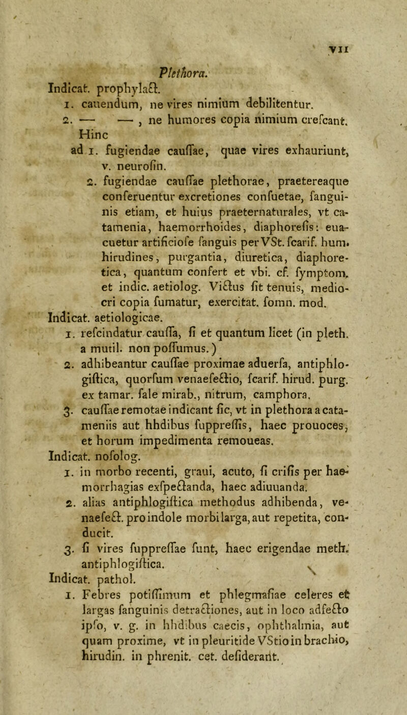 Ptethora. Indicat. prophylaB. 1. canendum, ne vires nimium debilitentur. 2. — — , ne humores copia nimium crercant. Hinc ad I. fugiendae cauflae, quae vires e.\hauriunt, V. neurofin. 2. fugiendae cauflae plethorae, praetereaqiie conferuentur e.xcretiones confuetae, fangui- nis etiam, et huius praeternaturales, vt ca- tamenia, haemorrhoides, diaphorefls: eua- cuetur artificiofe fanguis per VSt. fcarif. hum* hirudines, purgantia, diuretica, diaphore- tica, quantum confert et vbi. cF. fymptom. et indic, aetiolog. Vi£lus fit tenuis, medio- cri copia fumatur, e.xercitat, fomn. mod. Indicat, aetiologicae. 1. refcindatur cauflTa, fi et quantum licet (in pleth. a mutil. non poflumus.) 2. adhibeantur cauflTae proximae aduerfa, antiphlo- giftica, quorfum venaefeFlio, fcarif. hirud. purg. ex tamar. fale mirab., nitrum, camphora. 3. cauffae remotae indicant fic, vt in plethora a cata- meniis aut hhdibus fuppreflis, haec prouoces, et horum impedimenta remoueas. Indicat, nofolog. 1. in morbo recenti, graui, acuto, fi crifis per ha©*' morrhagias exfpeftanda, haec adiuuanda. 2. alias antiphlogiftica methodus adhibenda, ve* naefeft. pro indole morbi larga, aut repetita, con* ducit. 3. fi vires fuppreflTae funt, haec erigendae meth, antiphlogiflica. , ^ Indicat, pathol. I. Febres potiflimum et phlegmafiae celeres et largas fanguinis detractiones, aut in loco adfeflo ipfo, V. g. in hhdibus caecis, Ophthalmia, aut quam proxime, vt in pleuritide VStio in brachio, hirudin. in phrenit. cet. defiderarit.