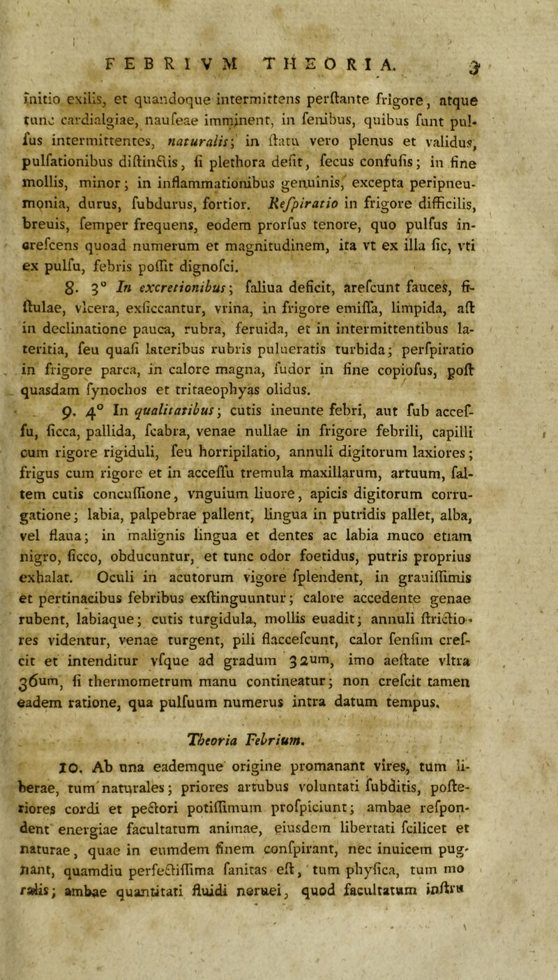 3* mitio exilis, et quandoque interaiittens perftante frigore, ntque tunc cardialgiae, naufeae imminent, in feiiihus, quibus funt pul« fus intermittentes, naturalis', in flatu vero plenus et validus, pullationibus diftinFiis, ii plethora defit, fecus confufis; in fine mollis, minor; in inflammationibus genuinis, excepta peripneu- monia, durus, fubdurus, fortior. Refpiratio in frigore difficilis, breuis, femper frequens, eodem prorfus tenore, quo pulfus in- crefcens quoad numerum et magnitudinem, ita vt ex illa fic, vti ex pulfu, febris poffit dignofci, 8’ 3“ In excretionibus ■, faliua deficit, arefcunt fauces, fi- ftulae, vlcera, exficcantur, vrina, in frigore emifla, limpida, afl: in declinatione pauca, rubra, feruida, et in intermittentibus la- teritia, feu quafi lateribus rubris pulueraris turbida; perfpiratio in frigore parca, in calore magna, fudor in fine copiofus, poft quasdam fynochos et tritaeophyas olidus. 9. 4° In qualitatibuscutis ineunte febri, aut fub accef- fu, ficca, pallida, fcabra, venae nullae in frigore febrili, capilli cum rigore rigiduli, feu horripilatio, annuli digitorum laxiores; frigus cum rigore et in acceflti tremula maxillarum, artuum, fal- tem cutis concuffione, vnguium liuore, apicis digitorum corru- gatione; labia, palpebrae pallent, lingua in putridis pallet, alba, vel flaua; in malignis lingua et dentes ac labia muco etiam nigro, ficco, obducuntur, et tunc odor foetidus, putris proprius exhalat. Oculi in acutorum vigore fplendent, in grauiffimis et pertinacibus febribus exllinguuntur; calore accedente genae rubent, labiaque; cutis turgidula, molUs euadit; annuli ftriclio» res videntur, venae turgent, pili flaccefcunt, calor fenfim cref- cit et intenditur vfque ad gradum imo aeftate vitra 36umj fi thermometrum manu contineatur; non crefcit tamen eadem ratione, qua pulfuum numerus intra datum tempus. Theoria Febrium. 10. Ab una eademque origine promanant vires, tum li- berae, tum naturales; priores artubus voluntati fubditis, pofte- riores cordi et pe£lori potiflimum profpiciunt; ambae refpon- dent energiae facultatum animae, eiusdem libertati fcilicet et naturae, quae in eumdem finem confpirant, nec inuicem pug- nant, quamdiu perfefliffima fanitas ell, tum pbyfica, tum mo radis; ambae quantitati fluidi noruei, quod facultatum ioflri*